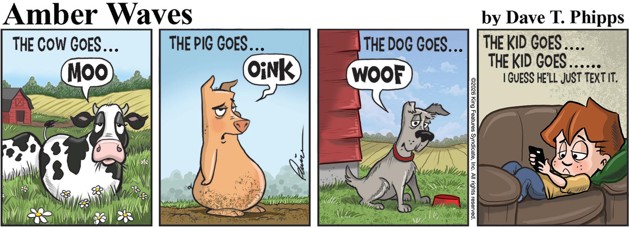 Dairy cattle OCR: by Dave T. Phipps THE DOG GOES... THE KID GOES.... THE KID GOES...... THE PIG GOES... OiNK WOOF Amber Waves THE COW GOES... MOO 2026 King Features SyndicateInc. All rights reserved. I GUESS HE'LL JUST TEXT IT. by Dave T. Phipps THE DOG GOES ... THE KID GOES .... THE KID GOES ...... THE PIG GOES ... OiNK WOOF Amber Waves THE COW GOES ... MOO 2026 King Features SyndicateInc. All rights reserved . I GUESS HE'LL JUST TEXT IT .