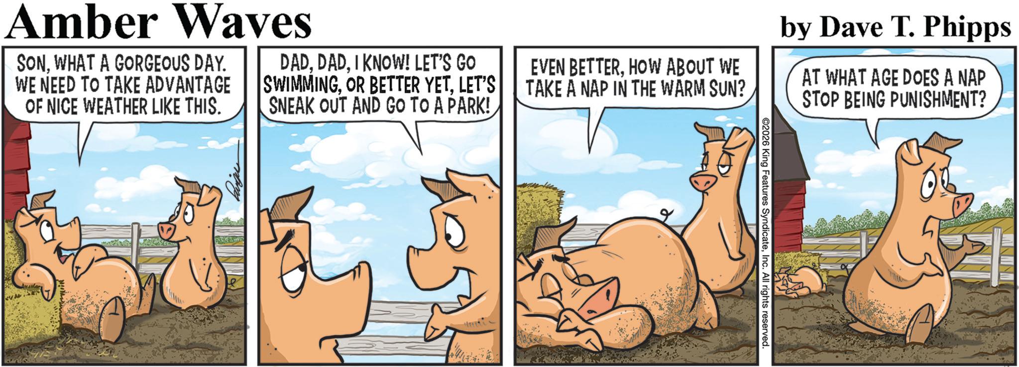 Comics OCR: ©2026 King Features SyndicateInc. All rights reserved. Amber Waves SONWHAT A GORGEOUS DAY. WE NEED TO TAKE ADVANTAGE OF NICE WEATHER LIKE THIS. DADI KNOW! LET'S GO SWIMMINGLET'S SNEAK OUT AND GO TO A PARK! EVEN BETTERHOW ABOUT WE TAKE A NAP IN THE WARM SUN? by Dave T. Phipps AT WHAT AGE DOES A NAP STOP BEING PUNISHMENT? © 2026 King Features SyndicateInc. All rights reserved . Amber Waves SONWHAT A GORGEOUS DAY . WE NEED TO TAKE ADVANTAGE OF NICE WEATHER LIKE THIS . DADI KNOW ! LET'S GO SWIMMINGOR BETTER YETLET'S SNEAK OUT AND GO TO A PARK ! EVEN BETTERHOW ABOUT WE TAKE A NAP IN THE WARM SUN ? by Dave T. Phipps AT WHAT AGE DOES A NAP STOP BEING PUNISHMENT ?