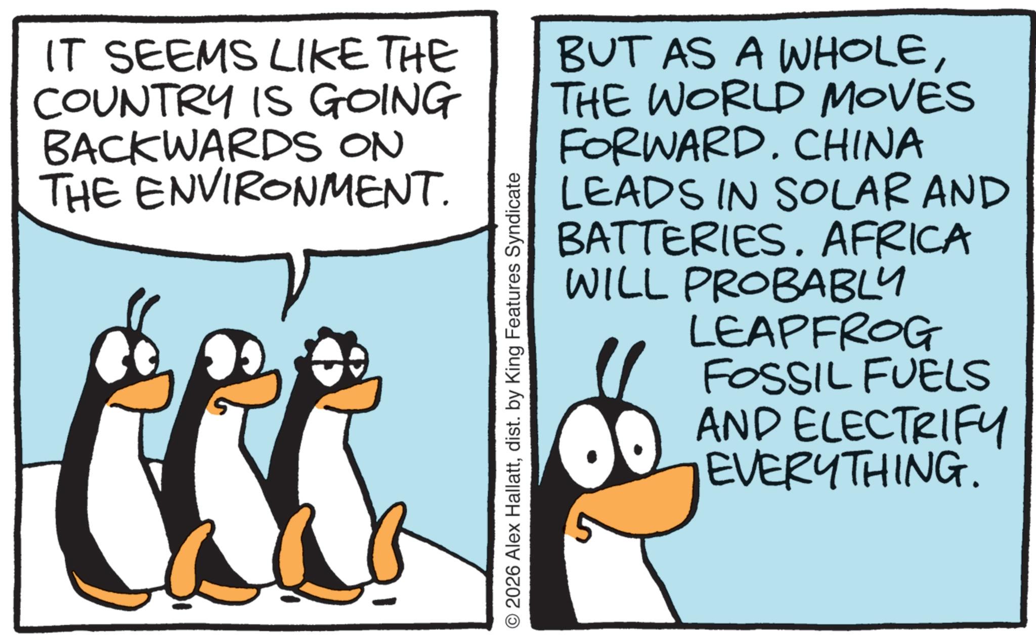 Beak OCR: IT SEEMS LIKE THE COUNTRY IS GOING BACKWARDS ON THE ENVIRONMENT. © 2026 Alex Hallattdist. by King Features Syndicate BUT AS A WHOLETHE WORLD MOVES FORWARD. CHINA LEADS IN SOLAR AND BATTERIES. AFRICA WILL PROBABLY LEAPFROG FOSSIL FUELS AND ELECTRIFY EVERYTHING. IT SEEMS LIKE THE COUNTRY IS GOING BACKWARDS ON THE ENVIRONMENT . © 2026 Alex Hallattdist . by King Features Syndicate BUT AS A WHOLETHE WORLD MOVES FORWARD . CHINA LEADS IN SOLAR AND BATTERIES . AFRICA WILL PROBABLY LEAPFROG FOSSIL FUELS AND ELECTRIFY EVERYTHING .