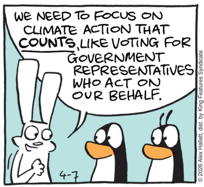 Cartoon OCR: WE NEED TO FOCUS ON CLIMATE ACTION THAT COUNTSLIKE VOTING FOR GOVERNMENT REPRESENTATIVES WHO ACT ON OUR BEHALF. 4-7 2026 Alex Hallattdist. by King Features Syndicate WE NEED TO FOCUS ON CLIMATE ACTION THAT COUNTSLIKE VOTING FOR GOVERNMENT REPRESENTATIVES WHO ACT ON OUR BEHALF . 4-7 2026 Alex Hallattdist . by King Features Syndicate