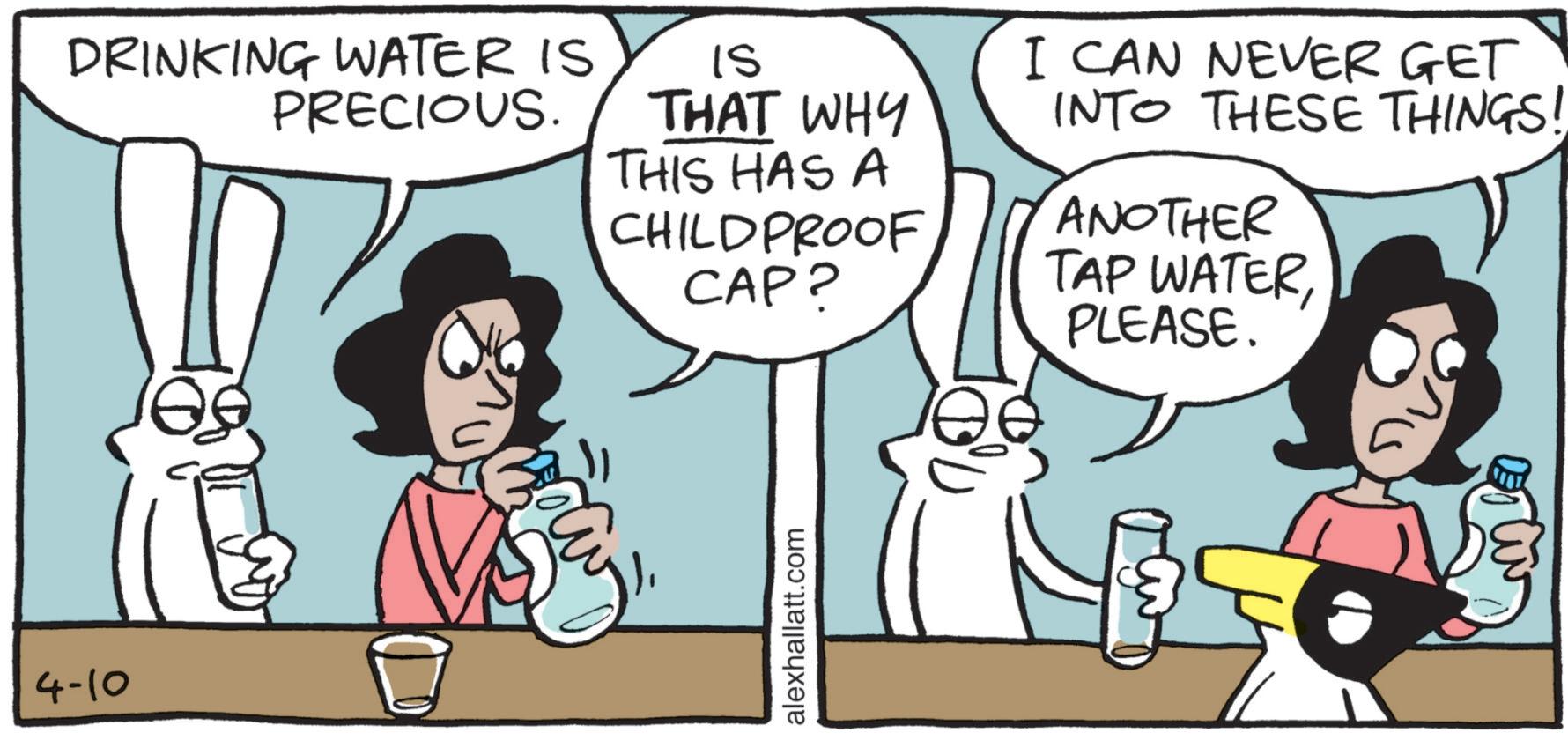Fictional character OCR: 4-10 DRINKING WATER IS PRECIOUS. IS THAT WHY THIS HAS A CHILDPROOF CAP? I CAN NEVER GET INTO THESE THINGS! ANOTHER TAP WATERPLEASE. alexhallatt.com 4-10 DRINKING WATER IS PRECIOUS . IS THAT WHY THIS HAS A CHILDPROOF CAP ? I CAN NEVER GET INTO THESE THINGS ! ANOTHER TAP WATERPLEASE . alexhallatt.com