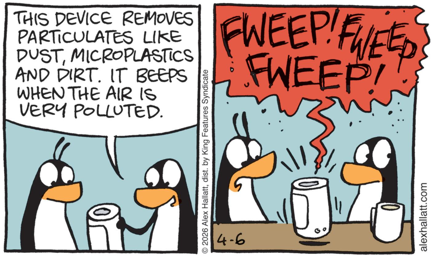 Animated cartoon OCR: THIS DEVICE REMOVES PARTICULATES LIKE DUSTMICROPLASTICS AND DIRT. IT BEEPS WHEN THE AIR IS VERY POLLUTED. © 2026 Alex Hallattdist. by King Features Syndicate 4-6 FWEEP! FWEED FWEEP! alexhallatt.com THIS DEVICE REMOVES PARTICULATES LIKE DUSTMICROPLASTICS AND DIRT . IT BEEPS WHEN THE AIR IS VERY POLLUTED . © 2026 Alex Hallattdist . by King Features Syndicate 4-6 FWEEP ! FWEED FWEEP ! alexhallatt.com