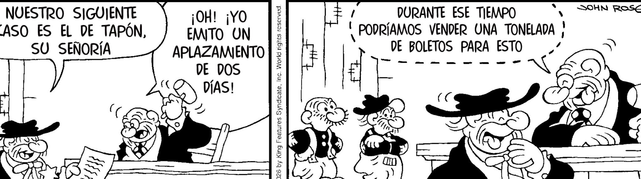 Comic book OCR: NUESTRO SIGUIENTE CASO ES EL DE TAPÓNSU SEÑORÍA P ¡OH! ¡YO EMITO UN APLAZAMIENTO DE DOS DÍAS! 026 by King Features SyndicateInc. World rights reserved. DURANTE ESE TIEMPO PODRÍAMOS VENDER UNA TONELADA DE BOLETOS PARA ESTO JOHN ROSE NUESTRO SIGUIENTE CASO ES EL DE TAPÓNSU SEÑORÍA P ¡ OH ! ¡ YO EMITO UN APLAZAMIENTO DE DOS DÍAS ! 026 by King Features SyndicateInc. World rights reserved . DURANTE ESE TIEMPO PODRÍAMOS VENDER UNA TONELADA DE BOLETOS PARA ESTO JOHN ROSE