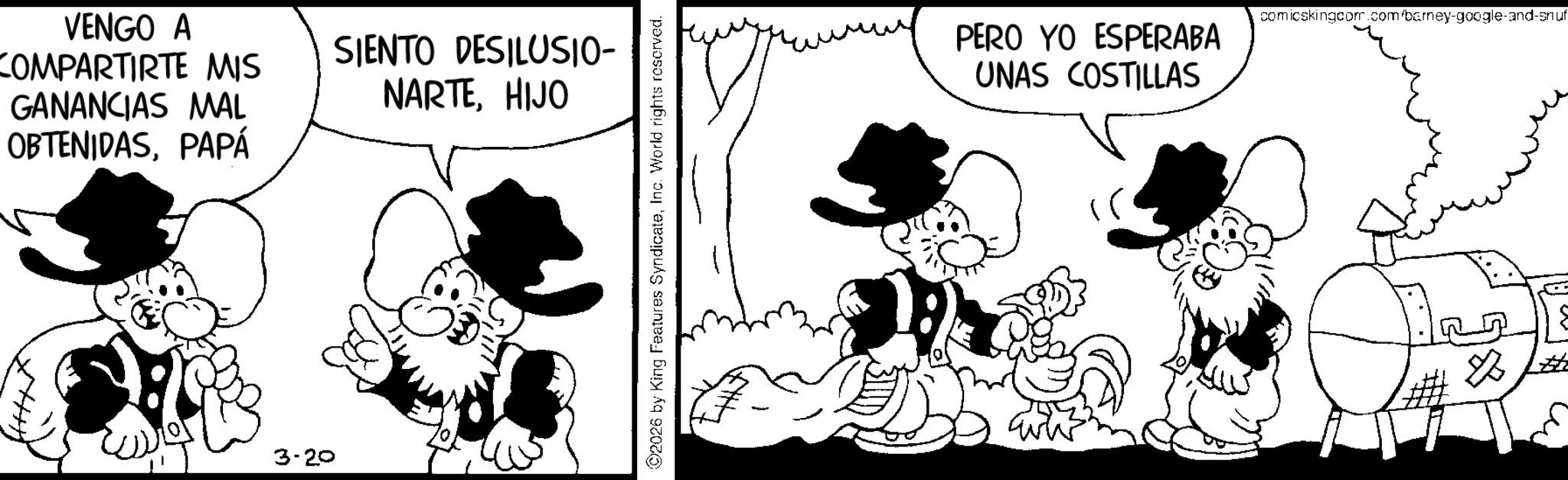 Comic book OCR: VENGO A COMPARTIRTE MIS GANANCIAS MAL OBTENIDASPAPÁ 3-20 SIENTO DESILUSIO- NARTEHIJO 2026 by King Features SyndicateInc. World rights reserved. PERO YO ESPERABA UNAS COSTILLAS comicskingcom.com/barney-google-and-snuf VENGO A COMPARTIRTE MIS GANANCIAS MAL OBTENIDASPAPÁ 3-20 SIENTO DESILUSIO- NARTEHIJO 2026 by King Features SyndicateInc. World rights reserved . PERO YO ESPERABA UNAS COSTILLAS comicskingcom.com/barney-google-and-snuf