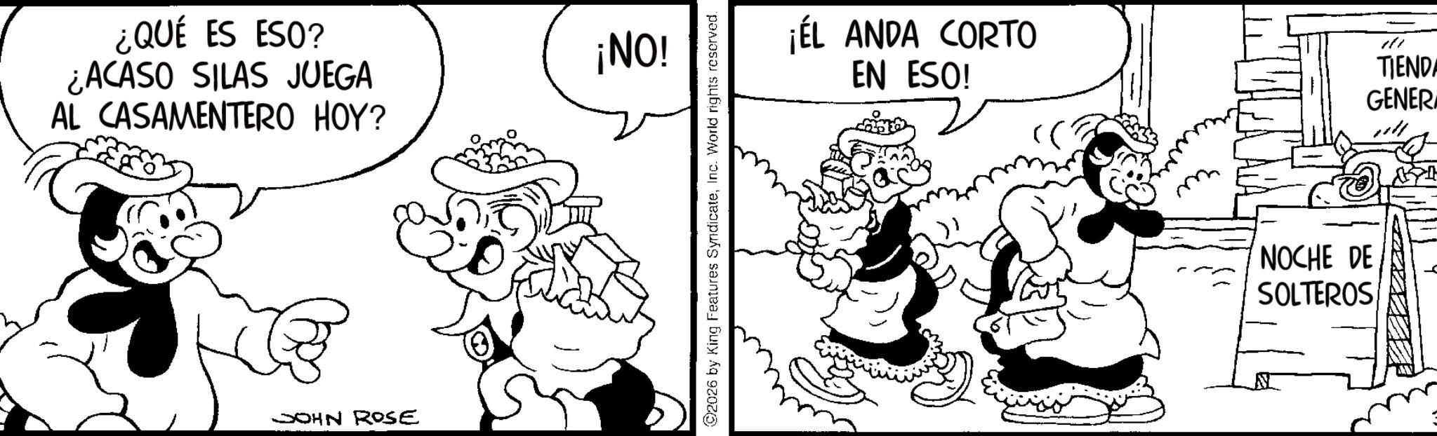 Animation OCR: ¿QUÉ ES ESO? ¿ACASO SILAS JUEGA AL CASAMENTERO HOY? JOHN ROSE ¡NO! ©2026 by King Features SyndicateInc. World rights reserved. ¡ÉL ANDA CORTO EN ESO! TIENDA GENERA NOCHE DE SOLTEROS ¿ QUÉ ES ESO ? ¿ ACASO SILAS JUEGA AL CASAMENTERO HOY ? JOHN ROSE ¡ NO ! © 2026 by King Features SyndicateInc. World rights reserved . ¡ ÉL ANDA CORTO EN ESO ! TIENDA GENERA NOCHE DE SOLTEROS