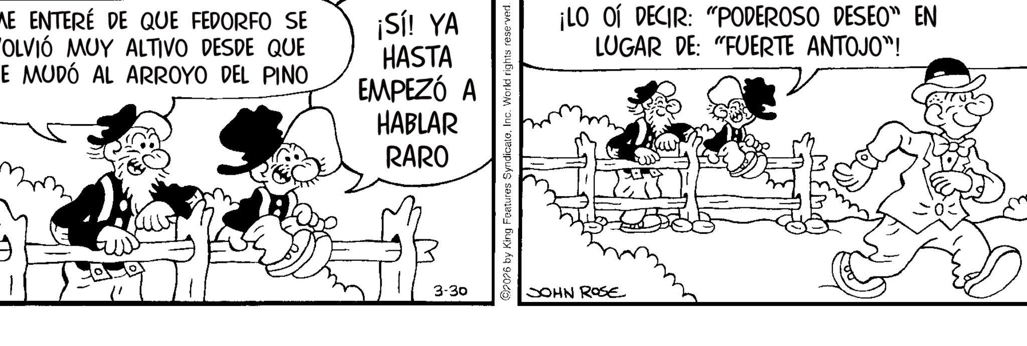 Animated cartoon OCR: 9 ME ENTERÉ DE QUE FEDORFO SE VOLVIÓ MUY ALTIVO DESDE QUE E MUDÓ AL ARROYO DEL PINO ¡Sí! YA HASTA EMPEZÓ A HABLAR RARO 3-30 02076 by King Features SyndicateInc. World rights reserved. ¡LO OÍ DECIR: "PODEROSO DESEO" EN LUGAR DE: "FUERTE ANTOJO"! JOHN ROSE 9 ME ENTERÉ DE QUE FEDORFO SE VOLVIÓ MUY ALTIVO DESDE QUE E MUDÓ AL ARROYO DEL PINO ¡ Sí ! YA HASTA EMPEZÓ A HABLAR RARO 3-30 02076 by King Features SyndicateInc. World rights reserved . ¡ LO OÍ DECIR : " PODEROSO DESEO " EN LUGAR DE : " FUERTE ANTOJO " ! JOHN ROSE