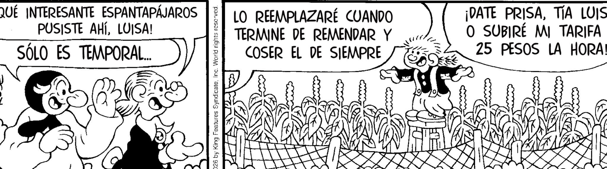 Line art OCR: QUÉ INTERESANTE ESPANTAPÁJAROS PUSISTE AHÍLUISA! SÓLO ES TEMPORAL.... 026 by King Features SyndicateInc. World rights reserved. LO REEMPLAZARÉ CUANDO TERMINE DE REMENDAR Y COSER EL DE SIEMPRE ¡DATE PRISATÍA LUIS O SUBIRÉ MI TARIFA 25 PESOS LA HORA! QUÉ INTERESANTE ESPANTAPÁJAROS PUSISTE AHÍLUISA ! SÓLO ES TEMPORAL .... 026 by King Features SyndicateInc. World rights reserved . LO REEMPLAZARÉ CUANDO TERMINE DE REMENDAR Y COSER EL DE SIEMPRE ¡ DATE PRISATÍA LUIS O SUBIRÉ MI TARIFA 25 PESOS LA HORA !