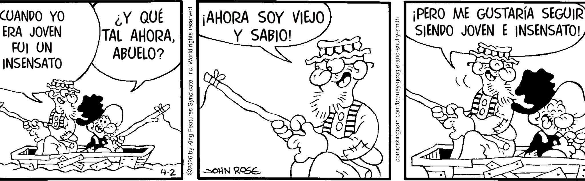 Line art OCR: CUANDO YO ERA JOVEN FUI UN INSENSATO ¿Y QUÉ TAL AHORAABUELO? 4.2 ¡AHORA SOY VIEJO Y SABIO! ©2026 by King Features SyndicateInc. World rights reserved. JOHN ROSE comicskingcom.com/barney-goog e-and-snuffy-sm th ¡PERO ME GUSTARÍA SEGUIR SIENDO JOVEN E INSENSATO! CUANDO YO ERA JOVEN FUI UN INSENSATO ¿ Y QUÉ TAL AHORAABUELO ? 4.2 ¡ AHORA SOY VIEJO Y SABIO ! © 2026 by King Features SyndicateInc. World rights reserved . JOHN ROSE comicskingcom.com/barney-goog e - and - snuffy - sm th ¡ PERO ME GUSTARÍA SEGUIR SIENDO JOVEN E INSENSATO !
