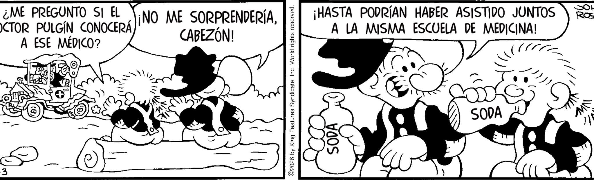 Animated cartoon OCR: 3 ¿ME PREGUNTO SI EL NO ME SORPRENDERÍAA ESE MÉDICO? CABEZÓN! 2026 by King Features SyndicateInc. World rights reserved. SODA ¡HASTA PODRÍAN HABER ASISTIDO JUNTOS A LA MISMA ESCUELA DE MEDICINA! SODA SOH ROS 3 ¿ ME PREGUNTO SI EL NO ME SORPRENDERÍAOCTOR PULGIN CONOCERÁA ESE MÉDICO ? CABEZÓN ! 2026 by King Features SyndicateInc. World rights reserved . SODA ¡ HASTA PODRÍAN HABER ASISTIDO JUNTOS A LA MISMA ESCUELA DE MEDICINA ! SODA SOH ROS