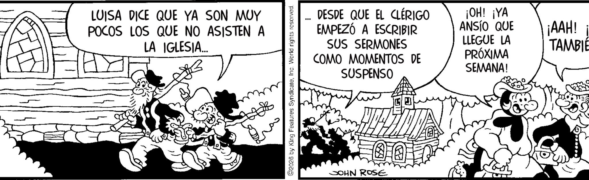 Comic book OCR: LUISA DICE QUE YA SON MUY POCOS LOS QUE NO ASISTEN A LA IGLESIA... 2026 by King Features SyndicateInc. World rights reserved. DESDE QUE EL CLÉRIGO EMPEZÓ A ESCRIBIR SUS SERMONES COMO MOMENTOS DE SUSPENSO ¡OH! ¡YA ANSÍO QUE ¡AAH! ¡ TAMBIÉ LLEGUE LA PRÓXIMA SEMANA! JOHN ROSE LUISA DICE QUE YA SON MUY POCOS LOS QUE NO ASISTEN A LA IGLESIA ... 2026 by King Features SyndicateInc. World rights reserved . DESDE QUE EL CLÉRIGO EMPEZÓ A ESCRIBIR SUS SERMONES COMO MOMENTOS DE SUSPENSO ¡ OH ! ¡ YA ANSÍO QUE ¡ AAH ! ¡ TAMBIÉ LLEGUE LA PRÓXIMA SEMANA ! JOHN ROSE