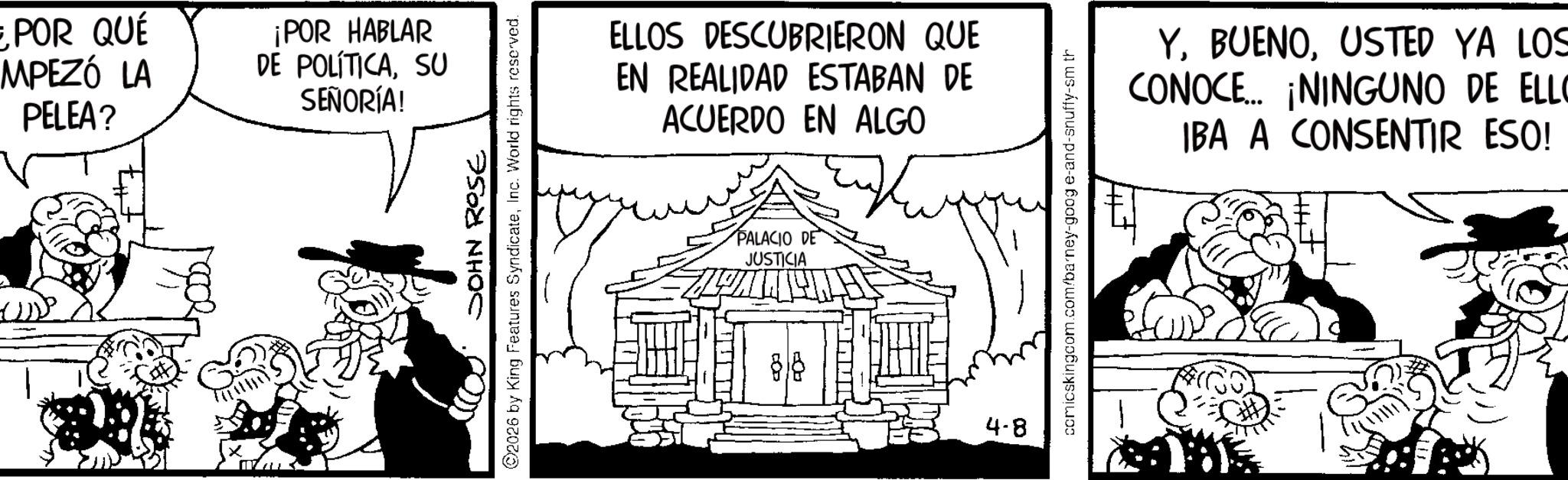 Line art OCR: POR QUÉ MPEZÓ LA PELEA? ¡POR HABLAR DE POLÍTICASU SEÑORÍA! JOHN ROSE 2026 by King Features SyndicateInc. World rights reserved. ELLOS DESCUBRIERON QUE EN REALIDAD ESTABAN DE ACUERDO EN ALGO PALACIO DE JUSTICIA 4-8 comicskingcom.com/barney-goog e-and-snuffy-sm th YUSTED YA LOS CONOCE... ¡NINGUNO DE ELLO IBA A CONSENTIR ESO! POR QUÉ MPEZÓ LA PELEA ? ¡ POR HABLAR DE POLÍTICASU SEÑORÍA ! JOHN ROSE 2026 by King Features SyndicateInc. World rights reserved . ELLOS DESCUBRIERON QUE EN REALIDAD ESTABAN DE ACUERDO EN ALGO PALACIO DE JUSTICIA 4-8 comicskingcom.com/barney-goog e - and - snuffy - sm th YUSTED YA LOS CONOCE ... ¡ NINGUNO DE ELLO IBA A CONSENTIR ESO !