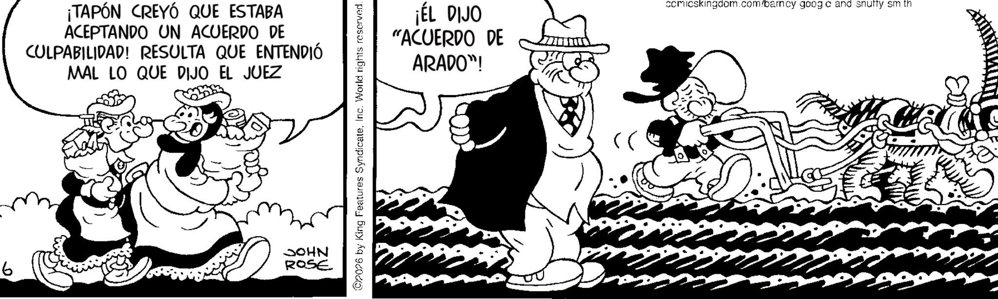 Animated cartoon OCR: b ¡TAPÓN CREYÓ QUE ESTABA ACEPTANDO UN ACUERDO DE CULPABILIDAD! RESULTA QUE ENTENDIÓ MAL LO QUE DIJO EL JUEZ JOHN ROSE 2026 by King Features SyndicateInc. World rights reserved. ¡ÉL DIJO "ACUERDO DE ARADO"! comicskingdom.com/barncy goog c and snuffy sm th b ¡ TAPÓN CREYÓ QUE ESTABA ACEPTANDO UN ACUERDO DE CULPABILIDAD ! RESULTA QUE ENTENDIÓ MAL LO QUE DIJO EL JUEZ JOHN ROSE 2026 by King Features SyndicateInc. World rights reserved . ¡ ÉL DIJO " ACUERDO DE ARADO " ! comicskingdom.com/barncy goog c and snuffy sm th