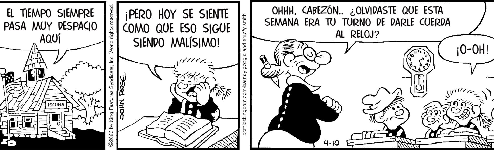 Animation OCR: EL TIEMPO SIEMPRE PASA MUY DESPACIO AQUÍ ESCUELA ¡PERO HOY SE SIENTE COMO QUE ESO SIGUE SIENDO MALÍSIMO! 2026 by King Features SyndicateInc. World rights reserved. JOHN ROSE comicskingdom.com/barney google and snuffy smith OHHHCABEZÓN... ¿OLVIDASTE QUE ESTA SEMANA ERA TU TURNO DE DARLE CUERDA AL RELOJ? 4-10 10' 8 1112 ¡HO-O! EL TIEMPO SIEMPRE PASA MUY DESPACIO AQUÍ ESCUELA ¡ PERO HOY SE SIENTE COMO QUE ESO SIGUE SIENDO MALÍSIMO ! 2026 by King Features SyndicateInc. World rights reserved . JOHN ROSE comicskingdom.com/barney google and snuffy smith OHHHCABEZÓN ... ¿ OLVIDASTE QUE ESTA SEMANA ERA TU TURNO DE DARLE CUERDA AL RELOJ ? 4-10 10 ' 8 1112 ¡ HO - O !