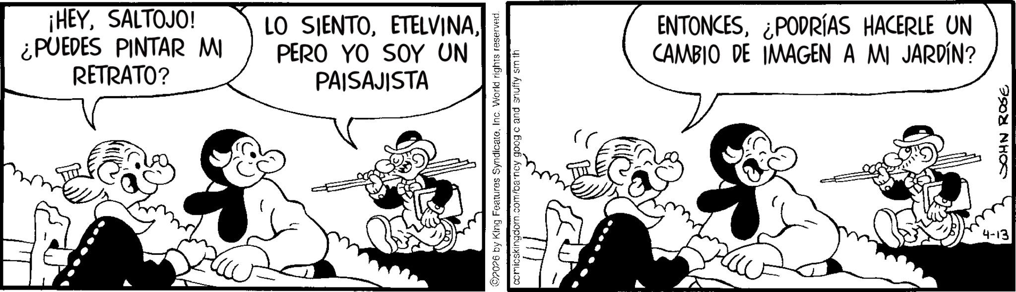 Animated cartoon OCR: ¡HEYSALTOJO! ¿PUEDES PINTAR MI RETRATO? LO SIENTOPERO YO SOY UN PAISAJISTA 2026 by King Features SyndicateInc. World rights reserved. comicskingdom.com/barney goog c and snuffy sm th ENTONCES¿PODRÍAS HACERLE UN CAMBIO DE IMAGEN A MI JARDÍN? 4-13 JOHN ROSE ¡ HEYSALTOJO ! ¿ PUEDES PINTAR MI RETRATO ? LO SIENTOPERO YO SOY UN PAISAJISTA 2026 by King Features SyndicateInc. World rights reserved . comicskingdom.com/barney goog c and snuffy sm th ENTONCES¿ PODRÍAS HACERLE UN CAMBIO DE IMAGEN A MI JARDÍN ? 4-13 JOHN ROSE