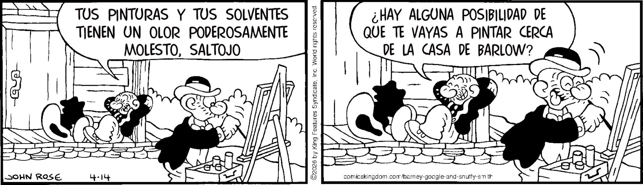 Animated cartoon OCR: JOHN ROSE 4-14 TUS PINTURAS Y TUS SOLVENTES TIENEN UN OLOR PODEROSAMENTE MOLESTOSALTOJO ©2026 by King Features SyndicateInc. World rights reserved. ¿HAY ALGUNA POSIBILIDAD DE QUE TE VAYAS A PINTAR CERCA DE LA CASA DE BARLOW? comicskingdom.com/barney-google-and-snuffy-smth JOHN ROSE 4-14 TUS PINTURAS Y TUS SOLVENTES TIENEN UN OLOR PODEROSAMENTE MOLESTOSALTOJO © 2026 by King Features SyndicateInc. World rights reserved . ¿ HAY ALGUNA POSIBILIDAD DE QUE TE VAYAS A PINTAR CERCA DE LA CASA DE BARLOW ? comicskingdom.com/barney-google-and-snuffy-smth