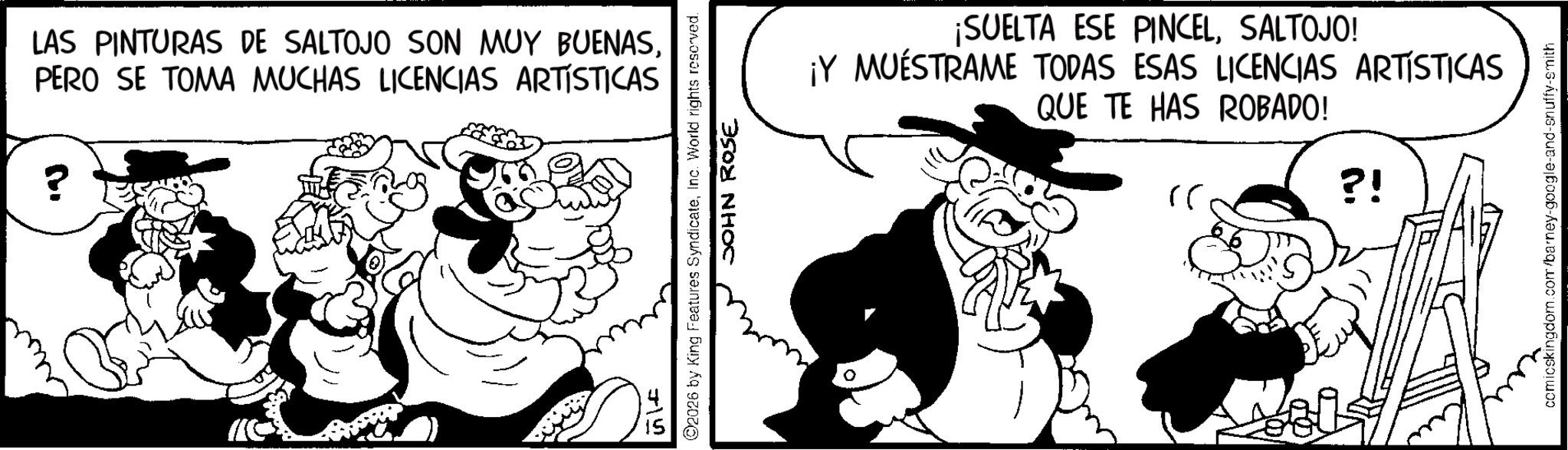 Line art OCR: LAS PINTURAS DE SALTOJO SON MUY BUENASPERO SE TOMA MUCHAS LICENCIAS ARTÍSTICAS ? J15 2026 by King Features SyndicateInc. World rights reserved. JOHN ROSE ¡SUELTA ESE PINCELSALTOJO! ¡Y MUESTRAME TODAS ESAS LICENCIAS ARTÍSTICAS QUE TE HAS ROBADO! ?? ?! comicskingdom.com/barney-google-and-snuffy-smith LAS PINTURAS DE SALTOJO SON MUY BUENASPERO SE TOMA MUCHAS LICENCIAS ARTÍSTICAS ? J15 2026 by King Features SyndicateInc. World rights reserved . JOHN ROSE ¡ SUELTA ESE PINCELSALTOJO ! ¡ Y MUESTRAME TODAS ESAS LICENCIAS ARTÍSTICAS QUE TE HAS ROBADO ! ?? ? ! comicskingdom.com/barney-google-and-snuffy-smith