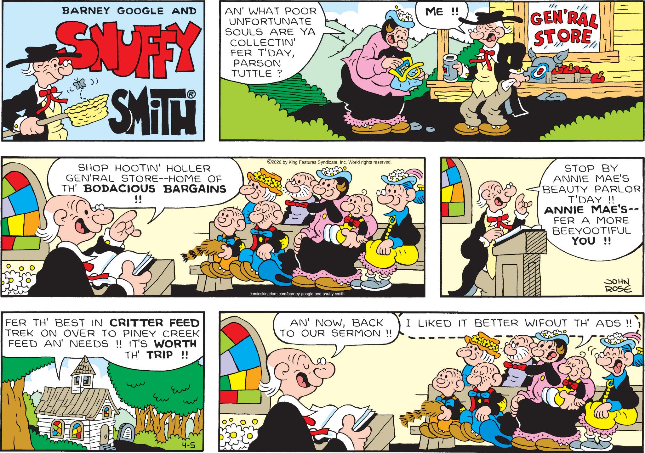 Comics OCR: BARNEY GOOGLE AND SNUFFY SMITT AN' WHAT POOR UNFORTUNATE SOULS ARE YA COLLECTIN' FER T'DAYPARSON TUTTLE? ME !! 1/1 GEN'RAL STORE SHOP HOOTIN' HOLLER GEN'RAL STORE--HOME OF TH' BODACIOUS BARGAINS !! 2026 by King Features SyndicateInc. World rights reserved. comicskingdom.com/barney-google-and-snuffy-smith FER TH' BEST IN CRITTER FEED TREK ON OVER TO PINEY CREEK FEED AN' NEEDS !! IT'S WORTH TH' TRIP !! AN' NOWBACK TO OUR SERMON !! Eu ?? 4-5 STOP BY ANNIE MAE'S BEAUTY PARLOR T'DAY!! ANNIE MAE'S-- FER A MORE BEEYOOTIFUL YOU !! NHOC ROSE I LIKED IT BETTER WIFOUT TH' ADS !! BARNEY GOOGLE AND SNUFFY SMITT AN ' WHAT POOR UNFORTUNATE SOULS ARE YA COLLECTIN ' FER T'DAYPARSON TUTTLE ? ME !! 1/1 GEN'RAL STORE SHOP HOOTIN ' HOLLER GEN'RAL STORE -- HOME OF TH ' BODACIOUS BARGAINS !! 2026 by King Features SyndicateInc. World rights reserved . comicskingdom.com/barney-google-and-snuffy-smith FER TH ' BEST IN CRITTER FEED TREK ON OVER TO PINEY CREEK FEED AN ' NEEDS !! IT'S WORTH TH ' TRIP !! AN ' NOWBACK TO OUR SERMON !! Eu ?? 4-5 STOP BY ANNIE MAE'S BEAUTY PARLOR T'DAY !! ANNIE MAE'S-- FER A MORE BEEYOOTIFUL YOU !! NHOC ROSE I LIKED IT BETTER WIFOUT TH ' ADS !!