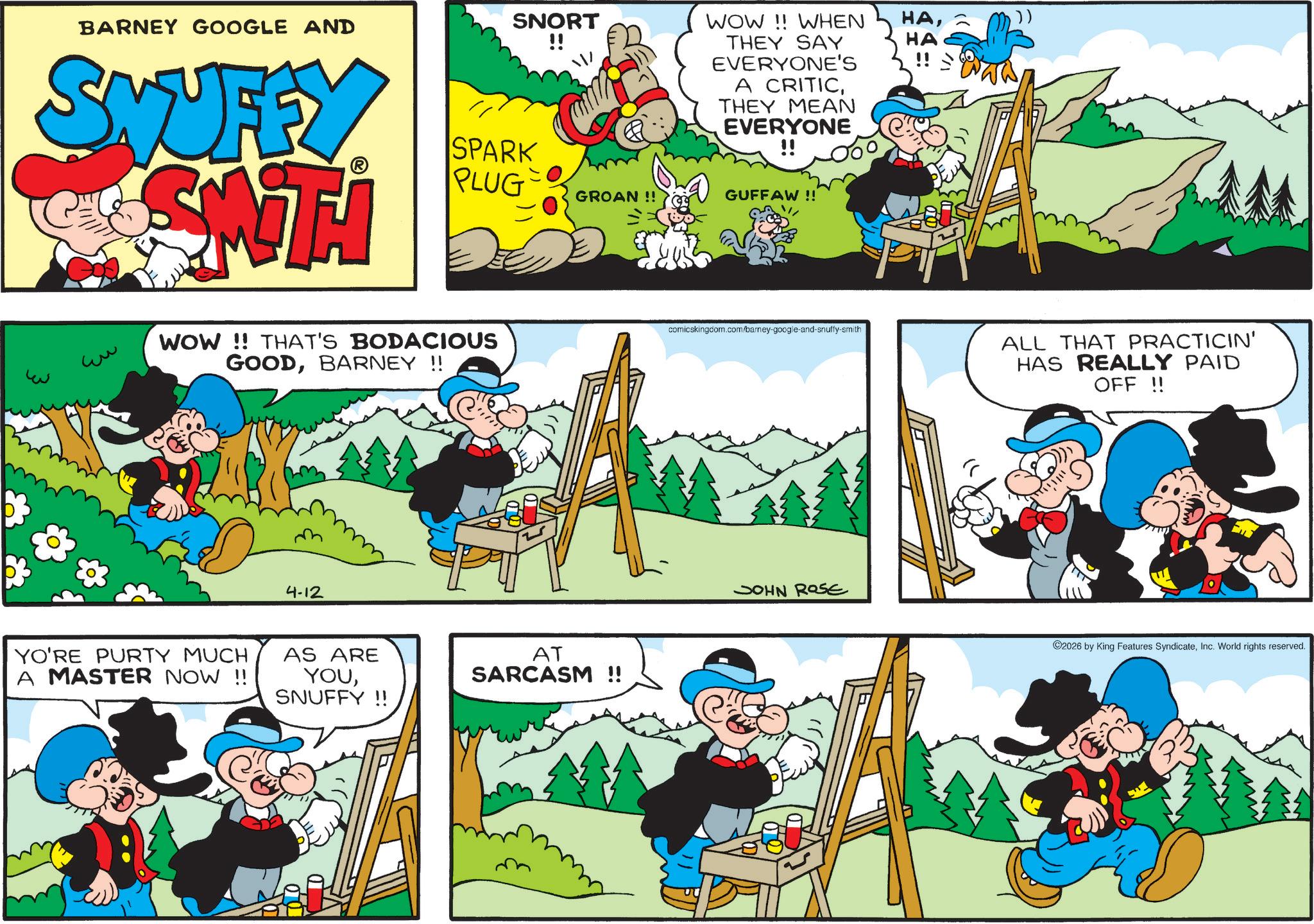 Publication OCR: SNORT !! WOW!! WHEN THEY SAY HAHA BARNEY GOOGLE AND SWUFFY GSWT SPARK PLUG ww WOW!! THAT'S BODACIOUS GOODBARNEY !! 4-12 YO'RE PURTY MUCH A MASTER NOW !! AS ARE YOUSNUFFY!! GROAN !! AT SARCASM !! EVERYONE'S A CRITICTHEY MEAN EVERYONE !! GUFFAW !! comicskingdom.com/barney-google-and-snuffy-smith JOHN ROSE ALL THAT PRACTICIN' HAS REALLY PAID OFF !! 2026 by King Features SyndicateInc. World rights reserved. SNORT !! WOW !! WHEN THEY SAY HAHA BARNEY GOOGLE AND SWUFFY GSWT SPARK PLUG ww WOW !! THAT'S BODACIOUS GOODBARNEY !! 4-12 YO'RE PURTY MUCH A MASTER NOW !! AS ARE YOUSNUFFY !! GROAN !! AT SARCASM !! EVERYONE'S A CRITICTHEY MEAN EVERYONE !! GUFFAW !! comicskingdom.com/barney-google-and-snuffy-smith JOHN ROSE ALL THAT PRACTICIN ' HAS REALLY PAID OFF !! 2026 by King Features SyndicateInc. World rights reserved .