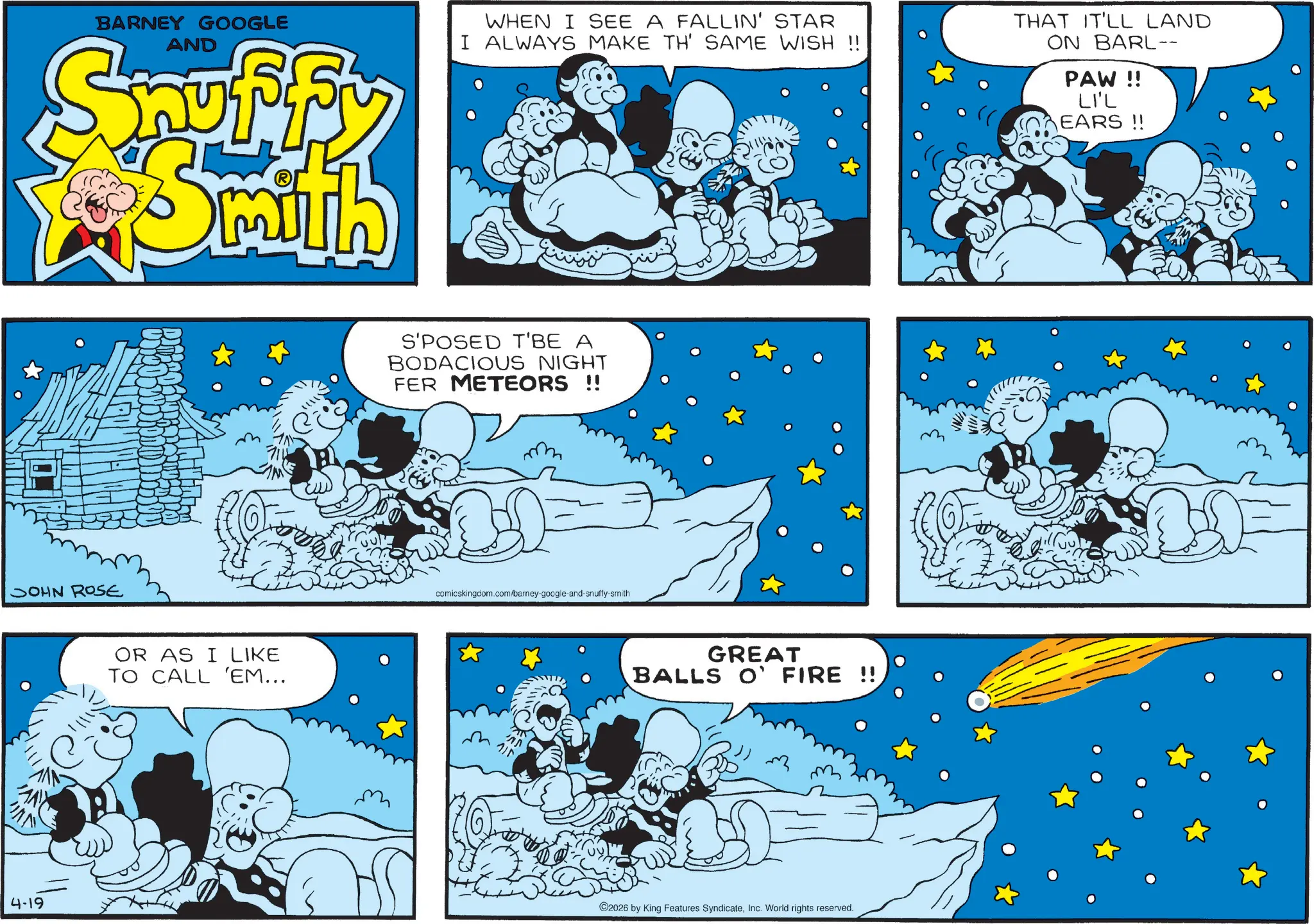 Comic book OCR: BARNEY GOOGLE AND Snuffy WHEN I SEE A FALLIN' STAR I ALWAYS MAKE TH' SAME WISH !! THAT IT'LL LAND ON BARL-- PAW!! LI'L EARS !! JOHN ROSE 4-19 OR AS I LIKE TO CALL 'EM... S'POSED T'BE A BODACIOUS NIGHT FER METEORS !! comicskingcom.com/barney-google-and-snuffy-smith GREAT BALLS ON FIRE !! ©2026 by King Features SyndicateInc. World rights reserved. BARNEY GOOGLE AND Snuffy WHEN I SEE A FALLIN ' STAR I ALWAYS MAKE TH ' SAME WISH !! THAT IT'LL LAND ON BARL-- PAW !! LI'L EARS !! JOHN ROSE 4-19 OR AS I LIKE TO CALL ' EM ... S'POSED T'BE A BODACIOUS NIGHT FER METEORS !! comicskingcom.com/barney-google-and-snuffy-smith GREAT BALLS ON FIRE !! © 2026 by King Features SyndicateInc. World rights reserved .