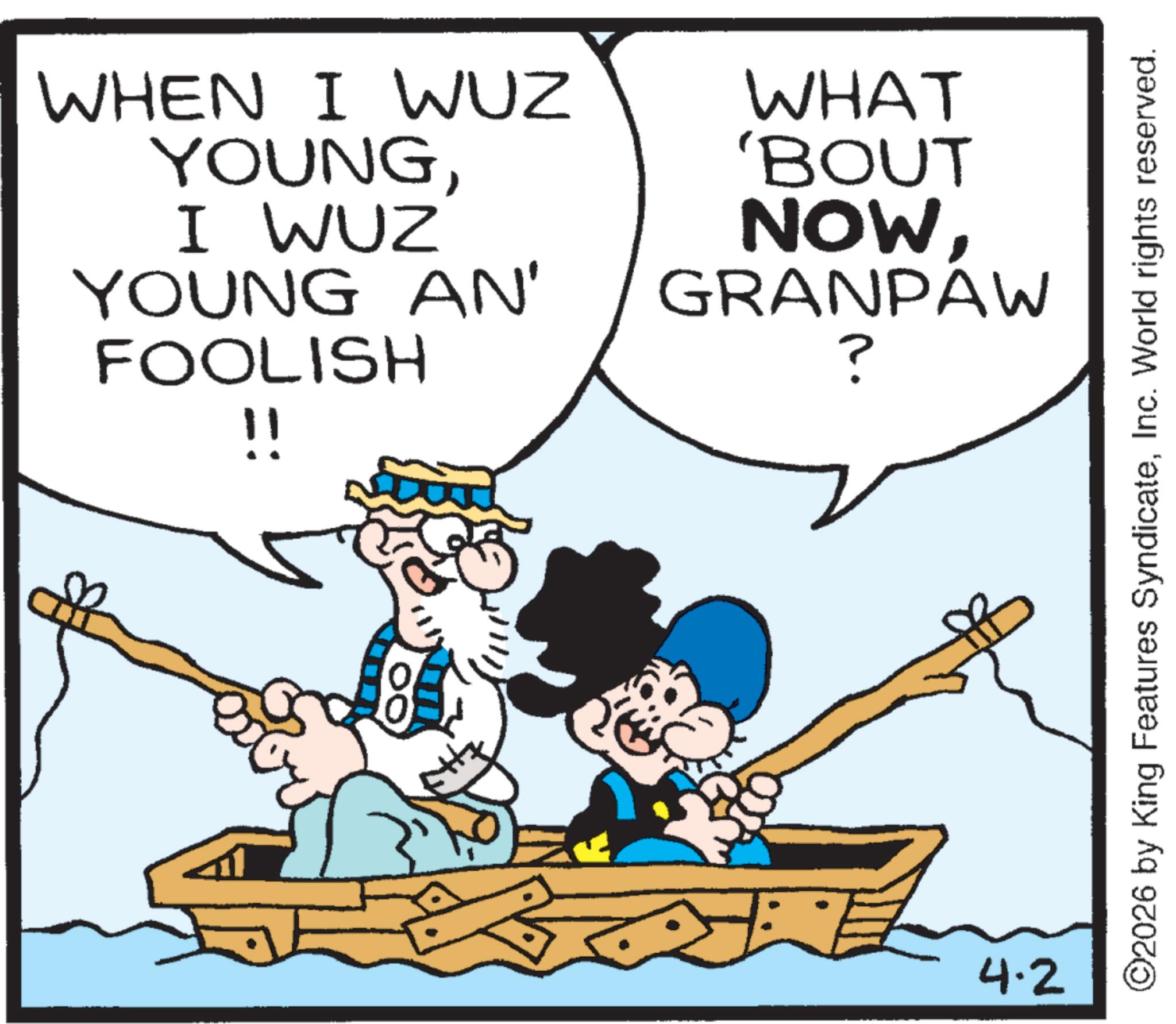 Fiction OCR: WHEN I WUZ YOUNGI WUZ WHAT 'BOUT NOWYOUNG AN' FOOLISH GRANPAW ? !! ? ? 4.2 ©2026 by King Features SyndicateInc. World rights reserved. WHEN I WUZ YOUNGI WUZ WHAT ' BOUT NOWYOUNG AN ' FOOLISH GRANPAW ? !! ? ? 4.2 © 2026 by King Features SyndicateInc. World rights reserved .