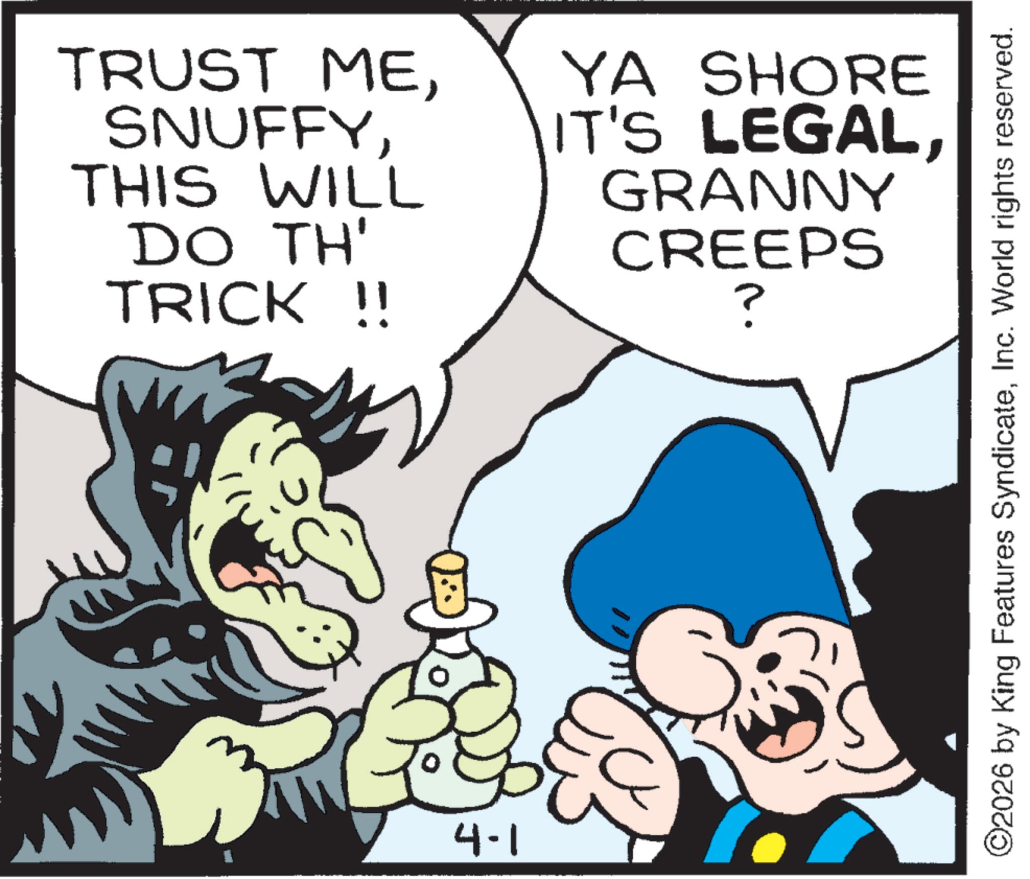 Publication OCR: TRUST METHIS WILL DO TH' TRICK !! YA SHORE IT'S LEGALGRANNY CREEPS ? 4-1 ©2026 by King Features SyndicateInc. World rights reserved. TRUST METHIS WILL DO TH ' TRICK !! YA SHORE IT'S LEGALGRANNY CREEPS ? 4-1 © 2026 by King Features SyndicateInc. World rights reserved .