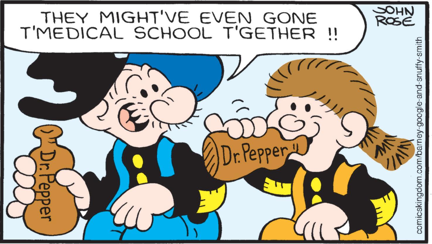 Pleased OCR: THEY MIGHT'VE EVEN GONE T'MEDICAL SCHOOL T'GETHER !! JOHN ROSE Dr. Pepper com& Dr. Pepper comicskingdom.com/barney-google-and-snuffy-smith NW THEY MIGHT'VE EVEN GONE T'MEDICAL SCHOOL T'GETHER !! JOHN ROSE Dr. Pepper com & Dr. Pepper comicskingdom.com/barney-google-and-snuffy-smith NW