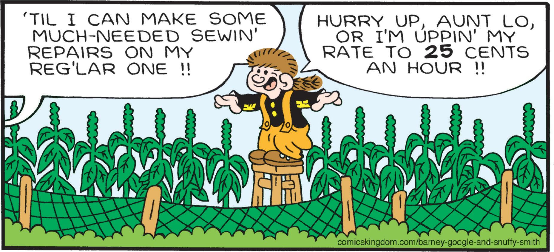 Plantation OCR: 'TIL I CAN MAKE SOME MUCH-NEEDED SEWIN' REPAIRS ON MY REG'LAR ONE !! HURRY UPOR I'M UPPIN' MY RATE TO 25 CENTS AN HOUR !! comicskingdom.com/barney-google-and-snuffy-smith ' TIL I CAN MAKE SOME MUCH - NEEDED SEWIN ' REPAIRS ON MY REG'LAR ONE !! HURRY UPAUNT LOOR I'M UPPIN ' MY RATE TO 25 CENTS AN HOUR !! comicskingdom.com/barney-google-and-snuffy-smith