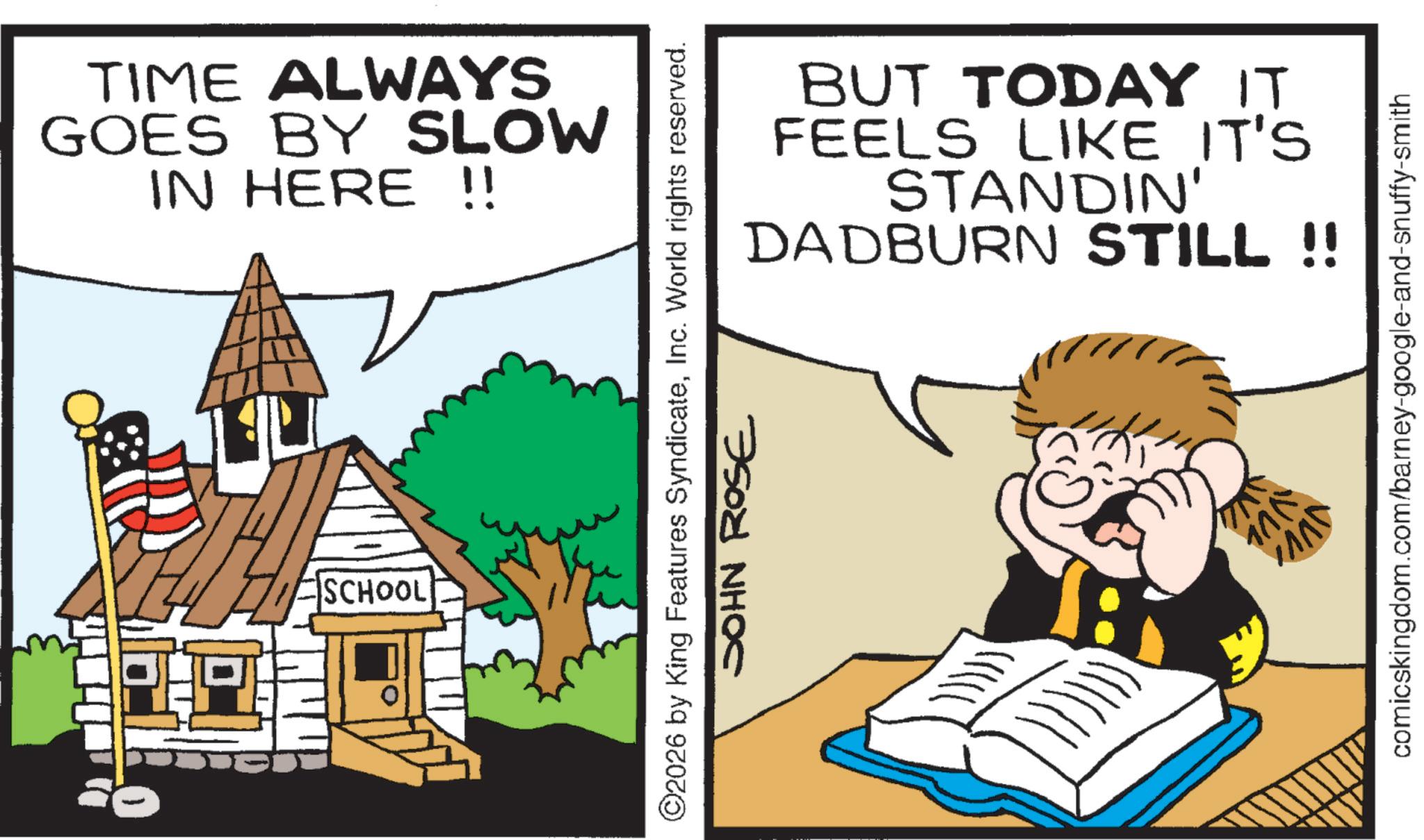 Comics OCR: TIME ALWAYS GOES BY SLOW IN HERE !! SCHOOL BUT TODAY IT FEELS LIKE IT'S STANDIN' DADBURN STILL !! ©2026 by King Features SyndicateInc. World rights reserved. SOHN ROSE comicskingdom.com/barney-google-and-snuffy-smith JVVI TIME ALWAYS GOES BY SLOW IN HERE !! SCHOOL BUT TODAY IT FEELS LIKE IT'S STANDIN ' DADBURN STILL !! © 2026 by King Features SyndicateInc. World rights reserved . SOHN ROSE comicskingdom.com/barney-google-and-snuffy-smith JVVI