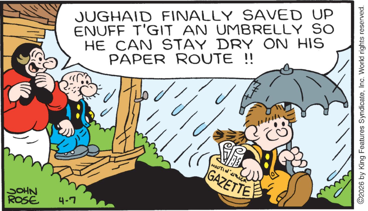 Comics OCR: JOHN ROSE 4-7 JUGHAID FINALLY SAVED UP ENUFF T'GIT AN UMBRELLY SO HE CAN STAY DRY ON HIS PAPER ROUTE !! HOOTIN GAZETTE ©2026 by King Features SyndicateInc. World rights reserved. JOHN ROSE 4-7 JUGHAID FINALLY SAVED UP ENUFF T'GIT AN UMBRELLY SO HE CAN STAY DRY ON HIS PAPER ROUTE !! HOOTIN GAZETTE © 2026 by King Features SyndicateInc. World rights reserved .