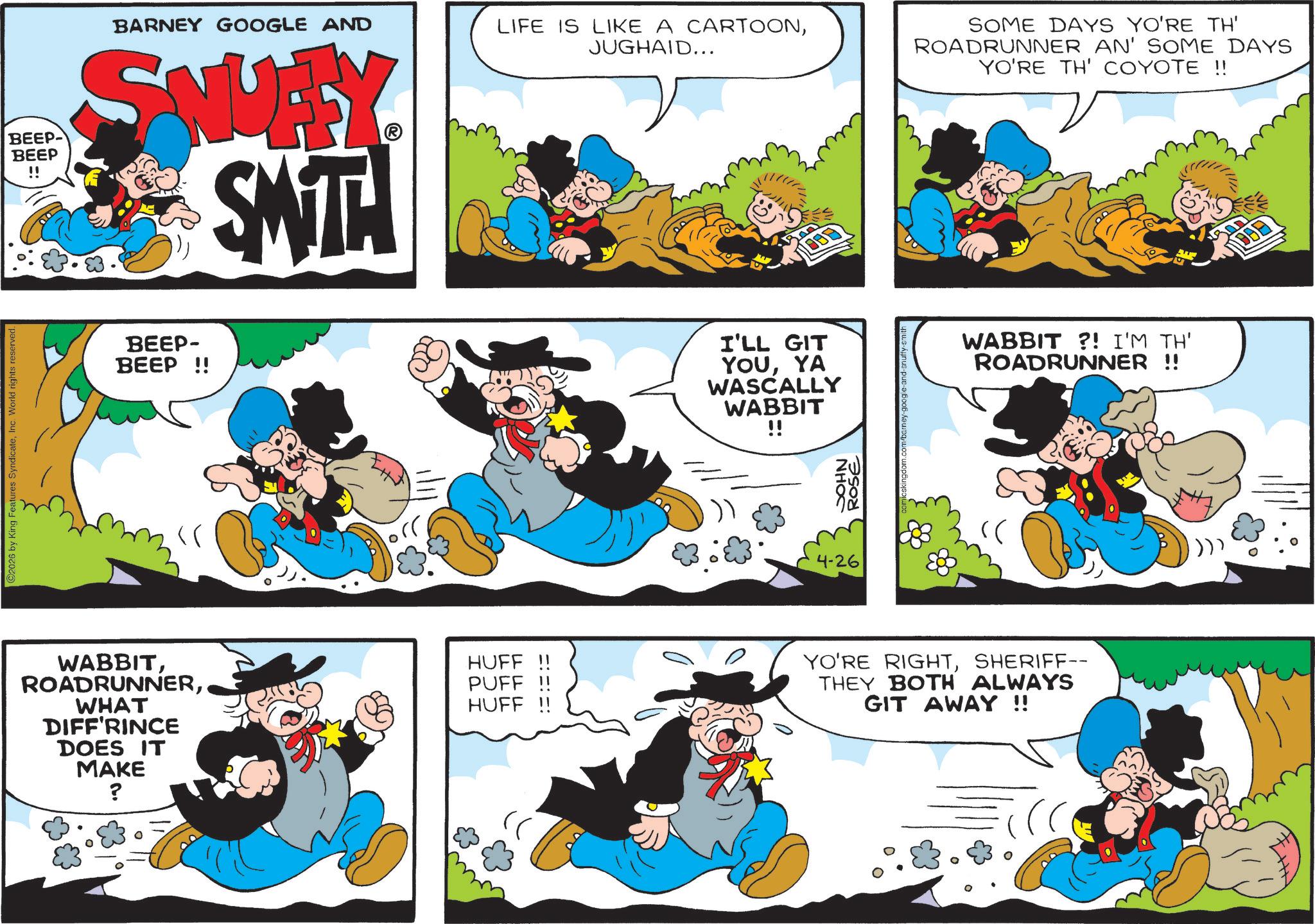 Animation OCR: 2026 by King Features SyndicateInc. World rights reserved. BEEP BEEP !! BARNEY GOOGLE AND SNUFFY SWITH LIFE IS LIKE A CARTOONJUGHAID... 22/111 SOME DAYS YO'RE TH' ROADRUNNER AN' SOME DAYS YO'RE TH' COYOTE !! DOD BEEP- BEEP!! I'LL GIT YOUYA WASCALLY WABBIT !! WABBIT ?! I'M TH' ROADRUNNER !! 4-26 JOHN ROSE WABBITWHAT DIFF'RINCE DOES IT MAKE ? HUFF PUFF HUFF !! YO'RE RIGHTSHERIFF-- THEY BOTH ALWAYS GIT AWAY !! 2026 by King Features SyndicateInc. World rights reserved . BEEP BEEP !! BARNEY GOOGLE AND SNUFFY SWITH LIFE IS LIKE A CARTOONJUGHAID ... 22/111 SOME DAYS YO'RE TH ' ROADRUNNER AN ' SOME DAYS YO'RE TH ' COYOTE !! DOD BEEP- BEEP !! I'LL GIT YOUYA WASCALLY WABBIT !! WABBIT ? ! I'M TH ' ROADRUNNER !! 4-26 JOHN ROSE WABBITWHAT DIFF'RINCE DOES IT MAKE ? HUFF PUFF HUFF !! YO'RE RIGHTSHERIFF-- THEY BOTH ALWAYS GIT AWAY !!