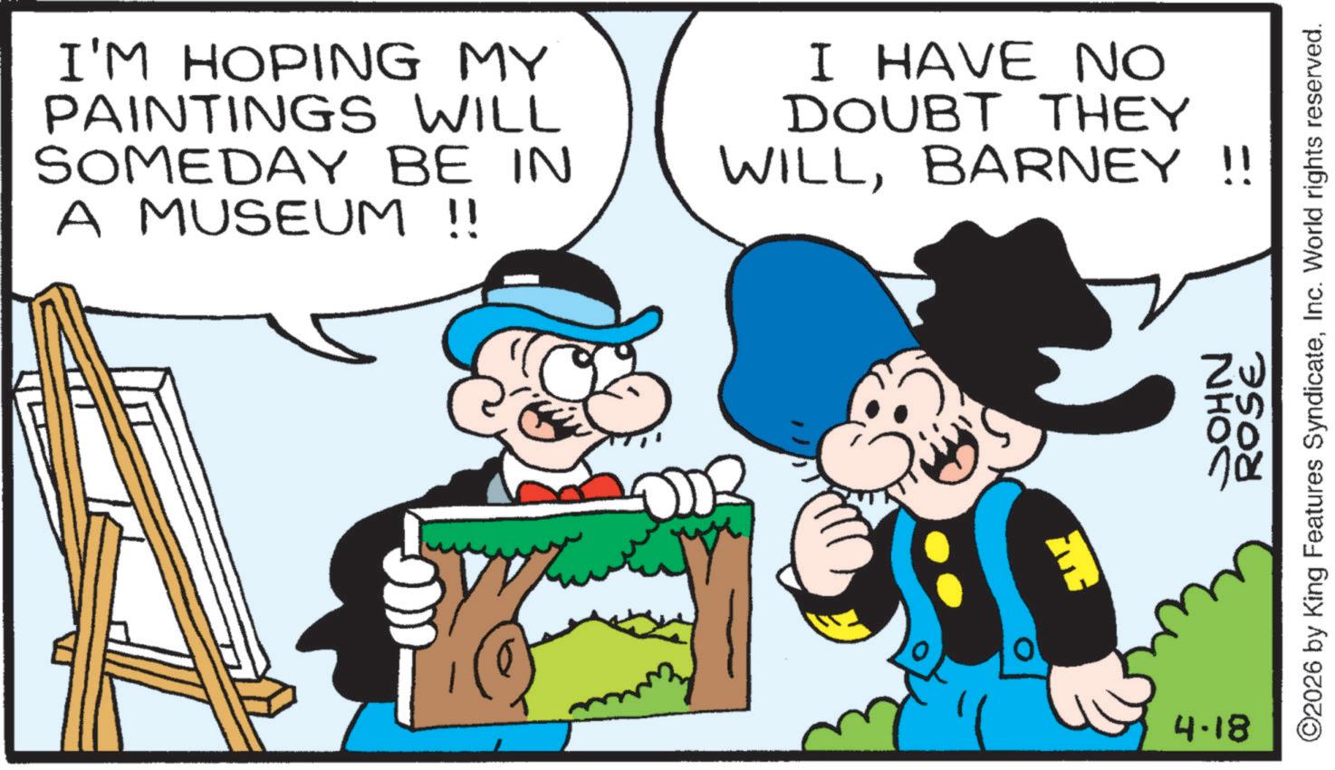 Comics OCR: I'M HOPING MY PAINTINGS WILL SOMEDAY BE IN A MUSEUM !! I HAVE NO DOUBT THEY WILLBARNEY !! 4.18 JOHN 7500 ©2026 by King Features SyndicateInc. World rights reserved. I'M HOPING MY PAINTINGS WILL SOMEDAY BE IN A MUSEUM !! I HAVE NO DOUBT THEY WILLBARNEY !! 4.18 JOHN 7500 © 2026 by King Features SyndicateInc. World rights reserved .