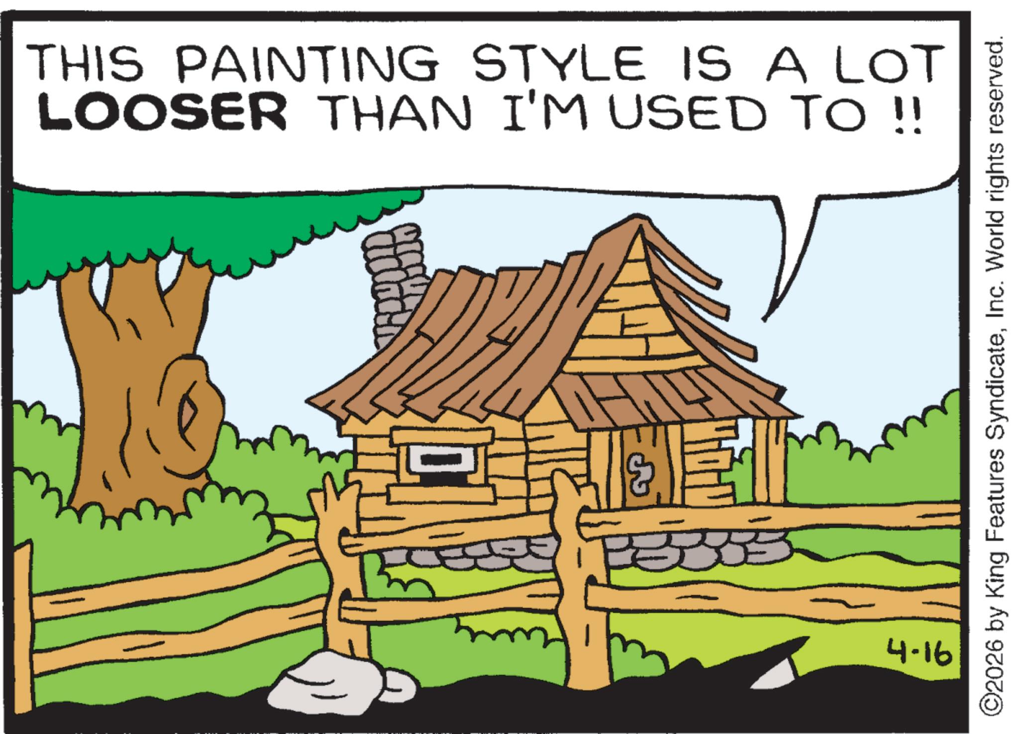 Animated cartoon OCR: THIS PAINTING STYLE IS A LOT LOOSER THAN I'M USED TO !! 4-16 ©2026 by King Features SyndicateInc. World rights reserved. THIS PAINTING STYLE IS A LOT LOOSER THAN I'M USED TO !! 4-16 © 2026 by King Features SyndicateInc. World rights reserved .