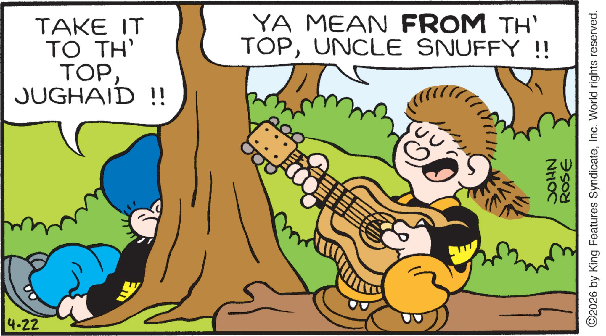 Musical instrument OCR: TAKE IT TO TH' TOPJUGHAID !! YA MEAN FROM TH' TOPUNCLE SNUFFY !! 4-22 NHOC ROSE ©2026 by King Features SyndicateInc. World rights reserved. TAKE IT TO TH ' TOPJUGHAID !! YA MEAN FROM TH ' TOPUNCLE SNUFFY !! 4-22 NHOC ROSE © 2026 by King Features SyndicateInc. World rights reserved .