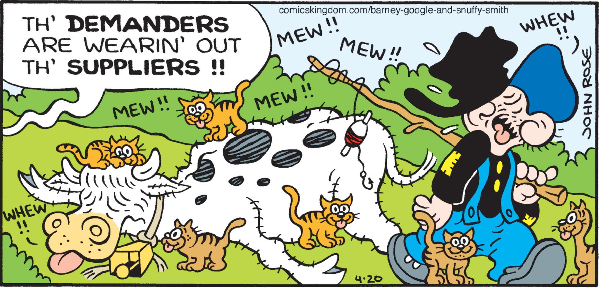 Publication OCR: WHEW TH' DEMANDERS ARE WEARIN' OUT TH' SUPPLIERS !! MEW!! comicskingdom.com/barney-google-and-snuffy-smith MEW!! MEW!! MEW!! 4.20 WHEW JOHN ROSE WHEW TH ' DEMANDERS ARE WEARIN ' OUT TH ' SUPPLIERS !! MEW !! comicskingdom.com/barney-google-and-snuffy-smith MEW !! MEW !! MEW !! 4.20 WHEW JOHN ROSE
