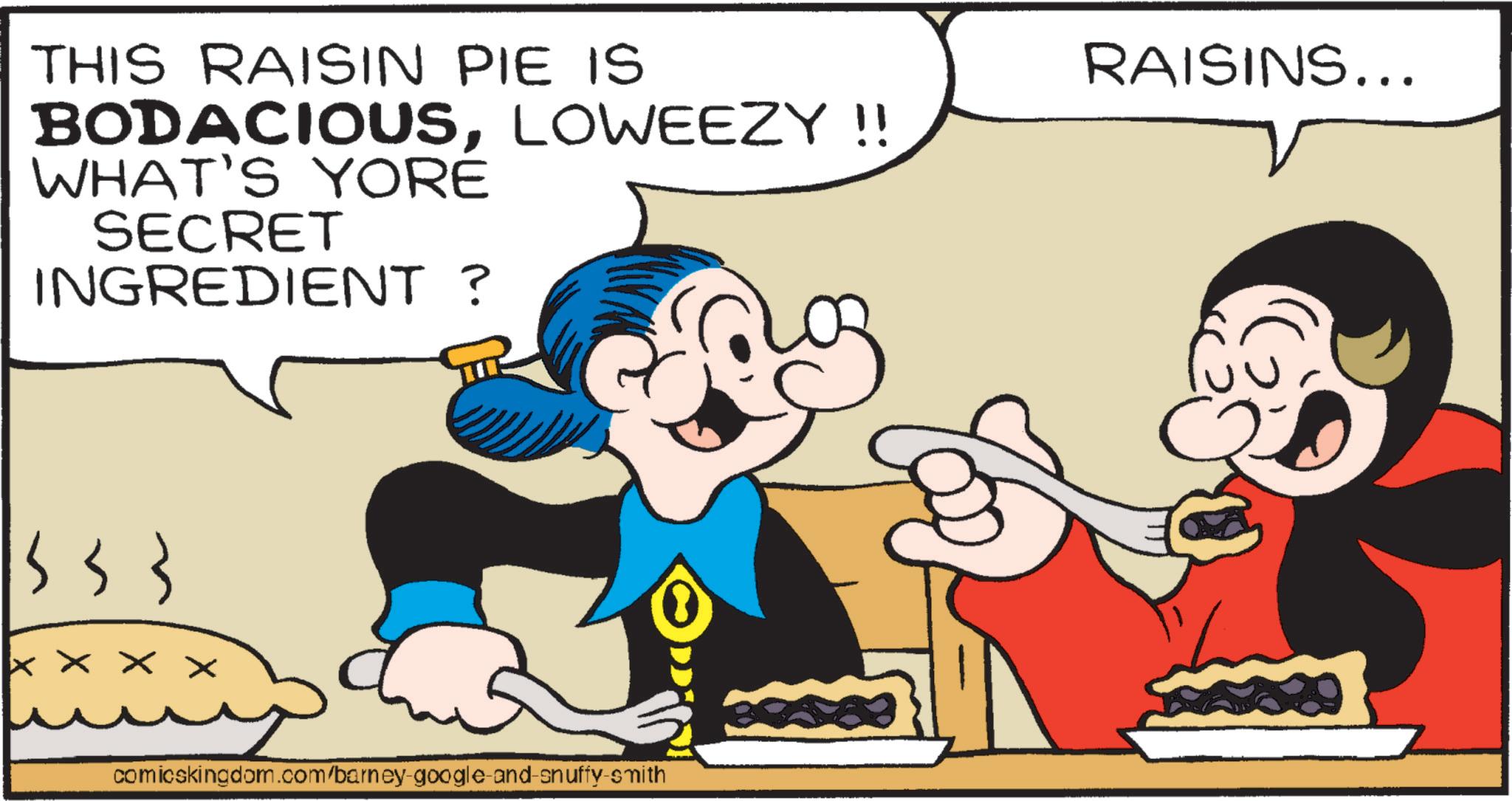 Fiction OCR: THIS RAISIN PIE IS BODACIOUSLOWEEZY !! WHAT'S YORÉ SECRET INGREDIENT ? XXXX comicskingdom.com/barney-google-and-snuffy-smith RAISINS... THIS RAISIN PIE IS BODACIOUSLOWEEZY !! WHAT'S YORÉ SECRET INGREDIENT ? XXXX comicskingdom.com/barney-google-and-snuffy-smith RAISINS ...