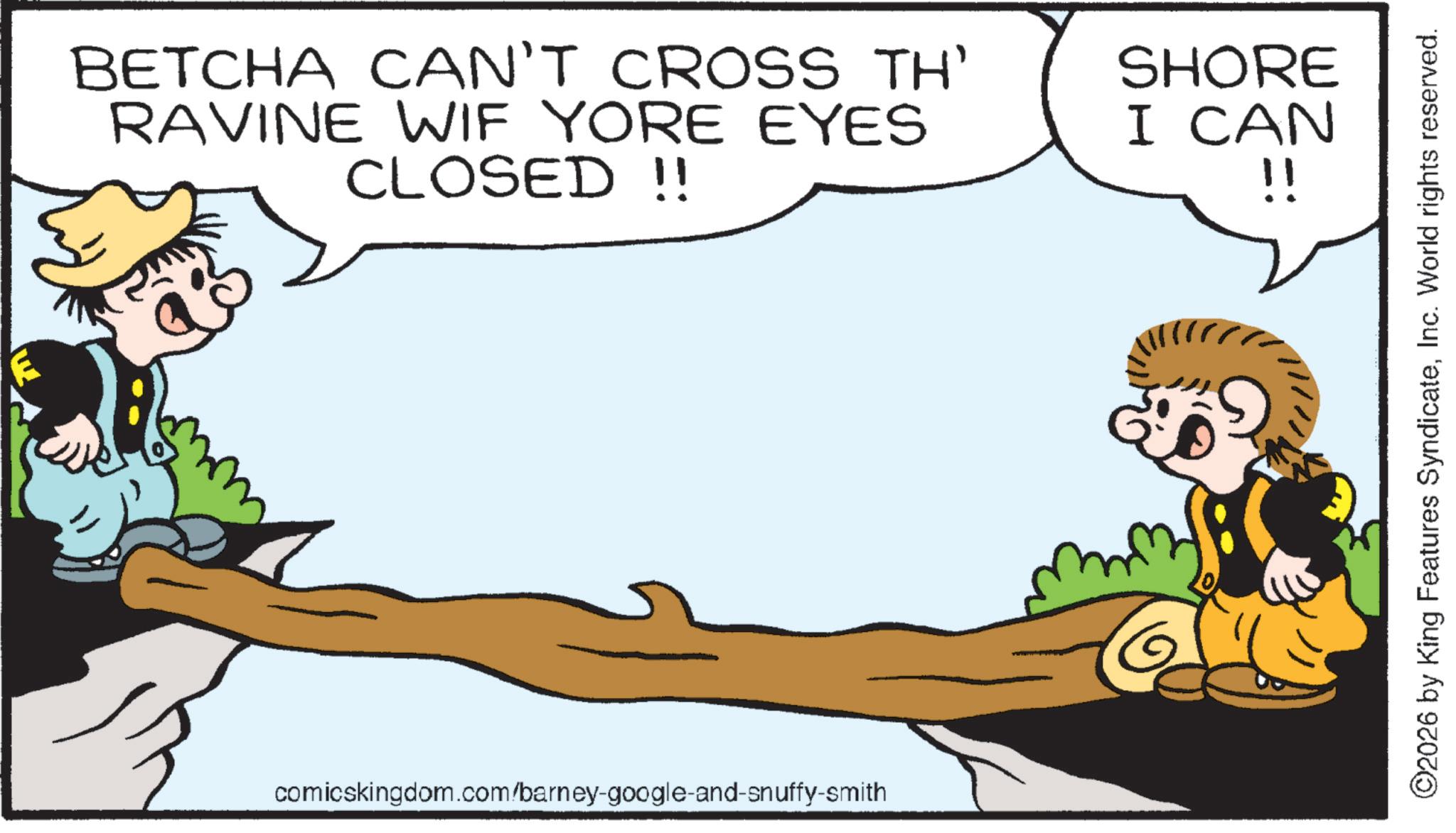 Animated cartoon OCR: BETCHA CAN'T CROSS TH' RAVINE WIF YORE EYES CLOSED!! SHORE I CAN !! comicskingdom.com/barney-google-and-snuffy-smith ©2026 by King Features SyndicateInc. World rights reserved. BETCHA CAN'T CROSS TH ' RAVINE WIF YORE EYES CLOSED !! SHORE I CAN !! comicskingdom.com/barney-google-and-snuffy-smith © 2026 by King Features SyndicateInc. World rights reserved .