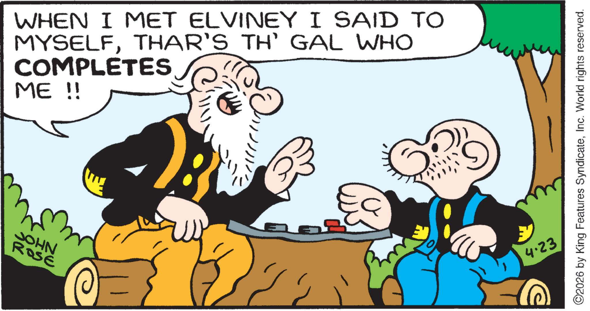 Publication OCR: JOHN ROSE WHEN I MET ELVINEY I SAID TO MYSELFTHAR'S TH' GAL WHO COMPLETES ME !! 4.23 ©2026 by King Features SyndicateInc. World rights reserved. JOHN ROSE WHEN I MET ELVINEY I SAID TO MYSELFTHAR'S TH ' GAL WHO COMPLETES ME !! 4.23 © 2026 by King Features SyndicateInc. World rights reserved .