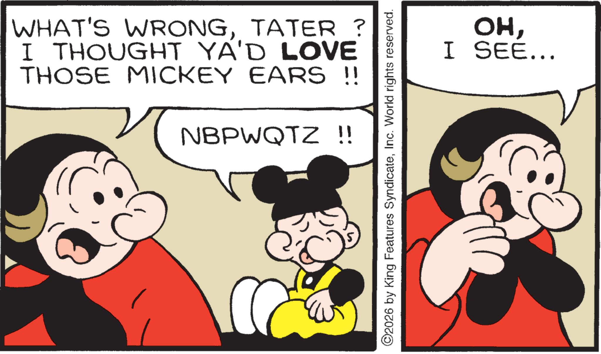 Animation OCR: WHAT'S WRONGTATER ? I THOUGHT YA'D LOVE THOSE MICKEY EARS !! NBPWQTZ !! ©2026 by King Features SyndicateInc. World rights reserved. OHI SEE... WHAT'S WRONGTATER ? I THOUGHT YA'D LOVE THOSE MICKEY EARS !! NBPWQTZ !! © 2026 by King Features SyndicateInc. World rights reserved . OHI SEE ...