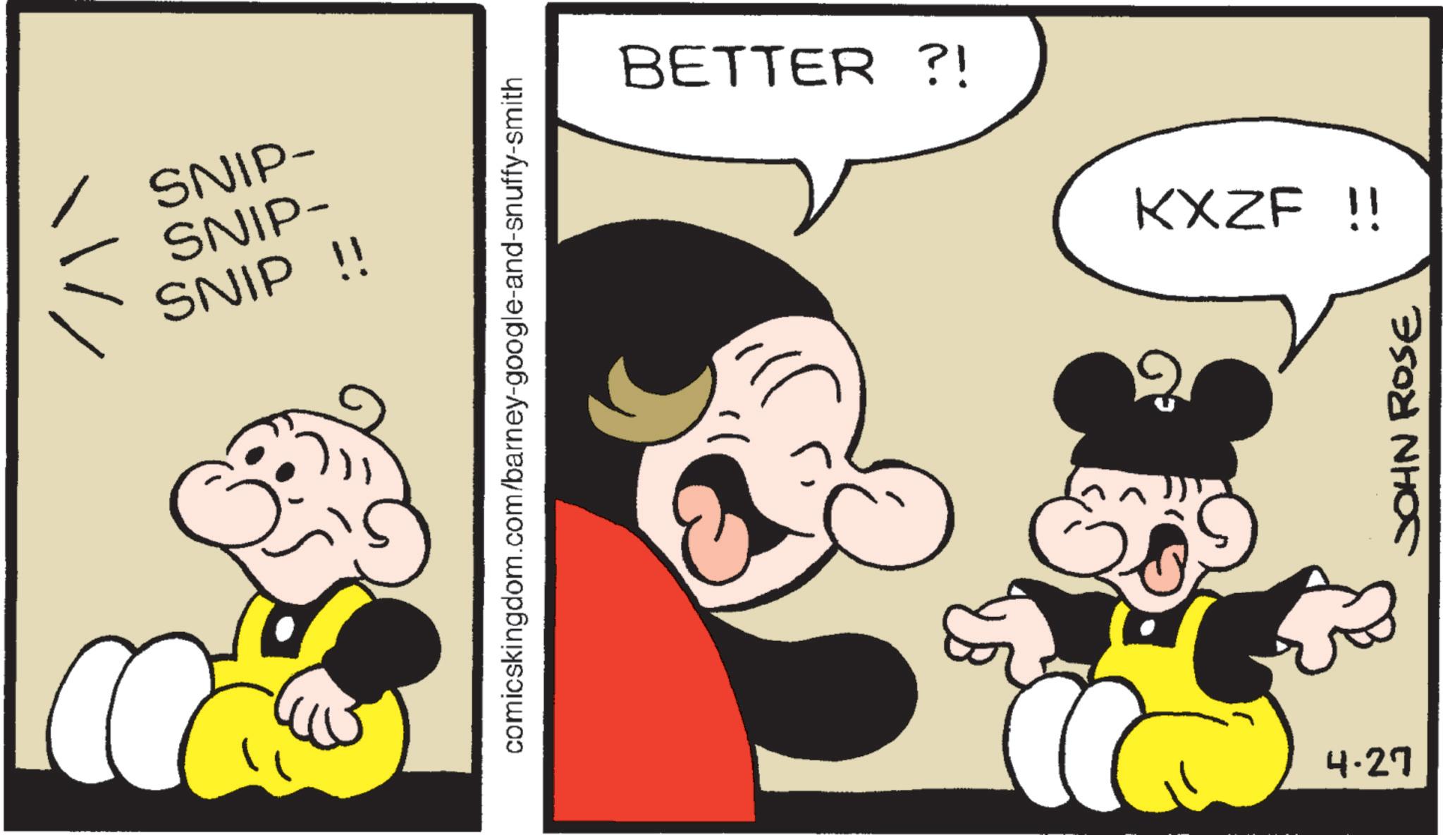 Graphics OCR: SNIP- SNIP- SNIP !! comicskingdom.com/barney-google-and-snuffy-smith BETTER?! KXZF !! 2 4-27 JOHN ROSE SNIP- SNIP- SNIP !! comicskingdom.com/barney-google-and-snuffy-smith BETTER ?! KXZF !! 2 4-27 JOHN ROSE