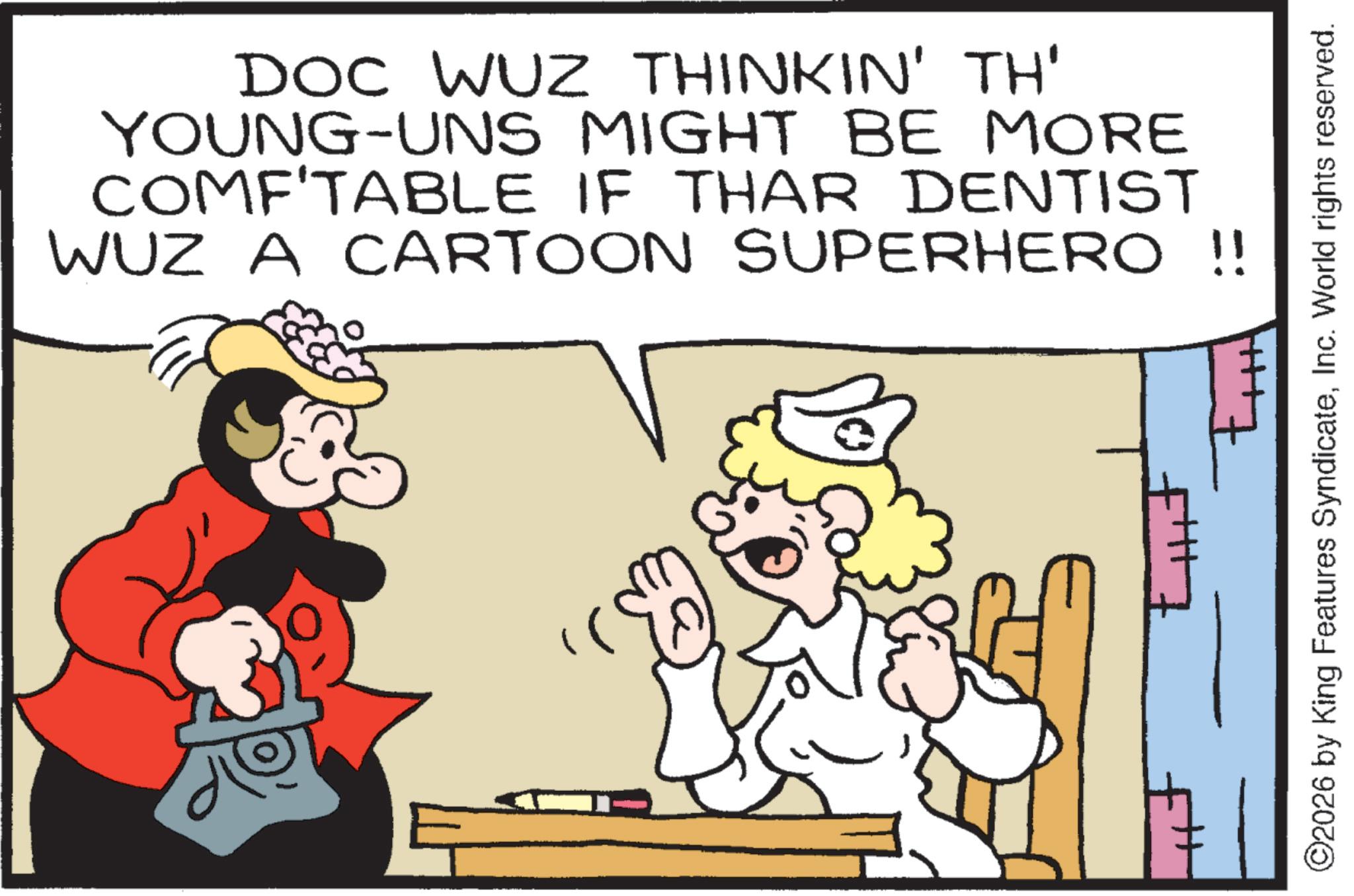 Animated cartoon OCR: DOC WUZ THINKIN' TH' YOUNG-UNS MIGHT BE MORE COMF'TABLE IF THAR DENTIST WUZ A CARTOON SUPERHERO !! ©2026 by King Features SyndicateInc. World rights reserved. DOC WUZ THINKIN ' TH ' YOUNG - UNS MIGHT BE MORE COMF'TABLE IF THAR DENTIST WUZ A CARTOON SUPERHERO !! © 2026 by King Features SyndicateInc. World rights reserved .