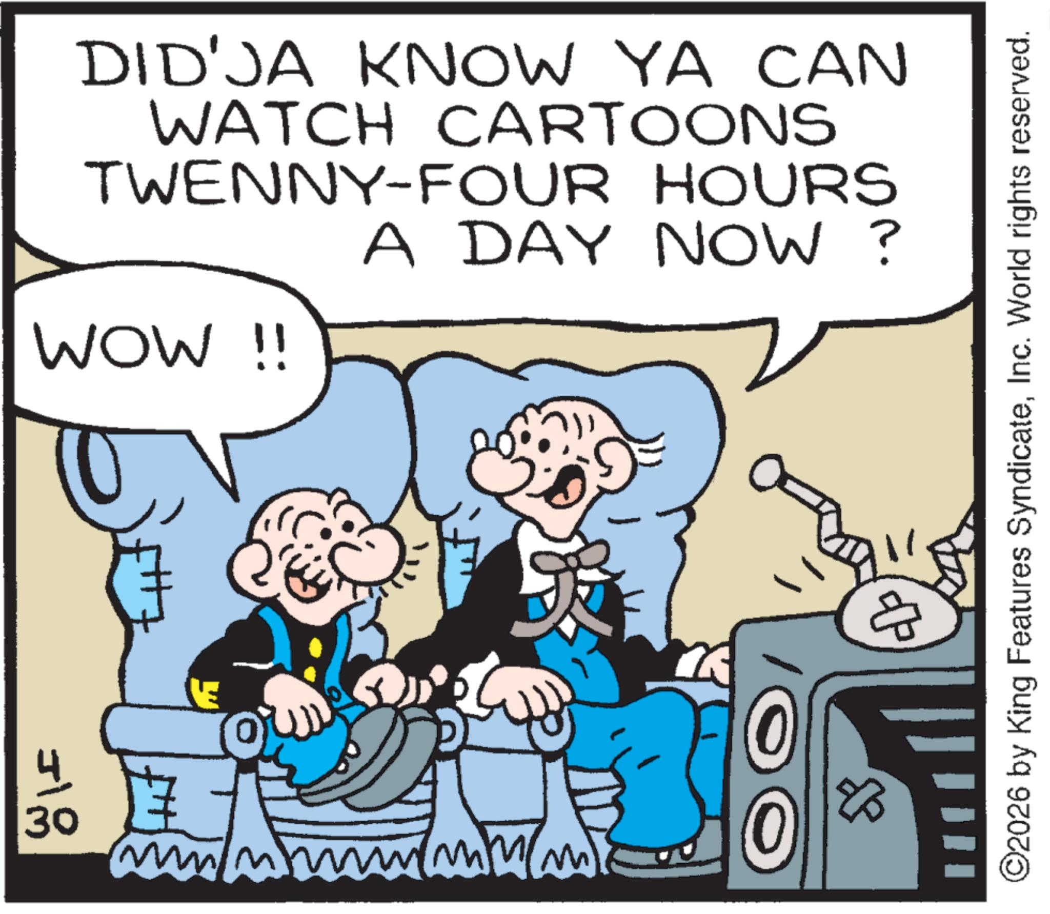 Publication OCR: 30 DID'JA KNOW YA CAN WATCH CARTOONS TWENNY-FOUR HOURS A DAY NOW? WOW !! ?? 0 ©2026 by King Features SyndicateInc. World rights reserved. 30 DID'JA KNOW YA CAN WATCH CARTOONS TWENNY - FOUR HOURS A DAY NOW ? WOW !! ?? 0 © 2026 by King Features SyndicateInc. World rights reserved .