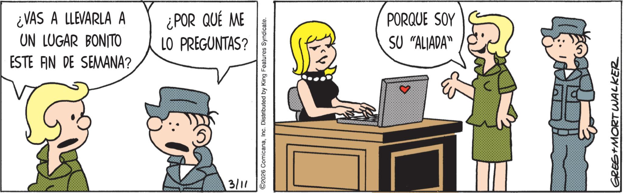 Graphics OCR: ¿VAS A LLEVARLA A UN LUGAR BONITO ¿POR QUÉ ME LO PREGUNTAS? ESTE FIN DE SEMANA? 3/11 ©2026 ComicanaInc. Distributed by King Features Syndicate. PORQUE SOY SU "ALIADA" GREG + MORT WALKER ¿ VAS A LLEVARLA A UN LUGAR BONITO ¿ POR QUÉ ME LO PREGUNTAS ? ESTE FIN DE SEMANA ? 3/11 © 2026 ComicanaInc. Distributed by King Features Syndicate . PORQUE SOY SU " ALIADA " GREG + MORT WALKER