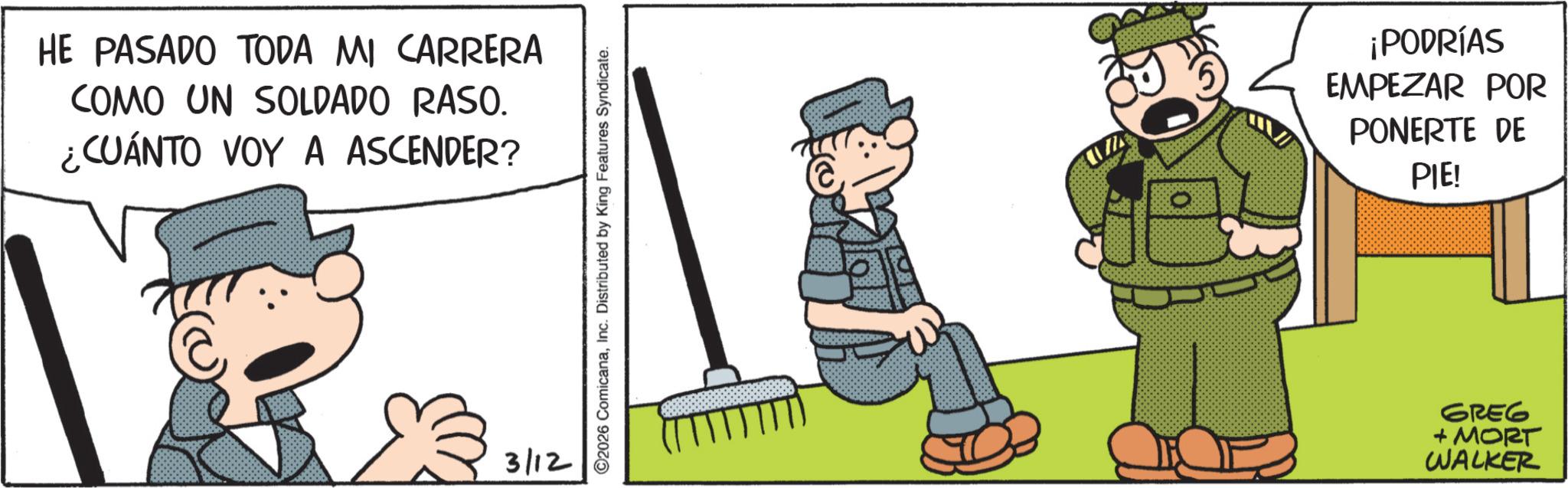 Comic book OCR: HE PASADO TODA MI CARRERA COMO UN SOLDADO RASO. ¿CUÁNTO VOY A ASCENDER? 3/12 ©2026 ComicanaInc. Distributed by King Features Syndicate. ¡PODRÍAS EMPEZAR POR PONERTE DE PIE! GREG + MORT WALKER HE PASADO TODA MI CARRERA COMO UN SOLDADO RASO . ¿ CUÁNTO VOY A ASCENDER ? 3/12 © 2026 ComicanaInc. Distributed by King Features Syndicate . ¡ PODRÍAS EMPEZAR POR PONERTE DE PIE ! GREG + MORT WALKER