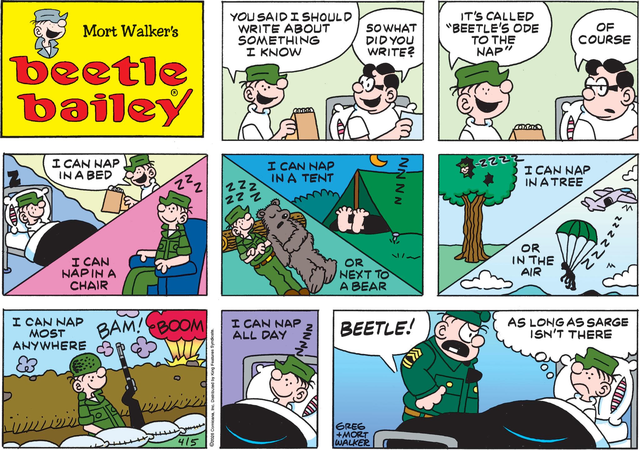 Photo caption OCR: Mort Walker's beetle bailey YOU SAID I SHOULD WRITE ABOUT SOMETHING I KNOW I CAN HAP IN A BED I CAN NAPIN A CHAIR I CAN NAP MOST BAM! BOOM ANYWHERE P 415 22; 22 ©2026 ComicanaInc. Distributed by King Features Syndicate. I CAN NAP IN A TENT I CAN NAP ALL DAY NNNN SO WHAT DID YOU WRITE? OR NEXT TO A BEAR NNNN IT'S CALLED "BEETLE'S ODE TO THE NAP" Conn OF COURSE -2222 I CAN NAP IN A TREE OR IN THE AIR 222222 M BEETLE! AS LONG AS SARGE ISN'T THERE GREE +MORT WALKER Mort Walker's beetle bailey YOU SAID I SHOULD WRITE ABOUT SOMETHING I KNOW I CAN HAP IN A BED I CAN NAPIN A CHAIR I CAN NAP MOST BAM ! BOOM ANYWHERE P 415 22 ; 22 © 2026 ComicanaInc. Distributed by King Features Syndicate . I CAN NAP IN A TENT I CAN NAP ALL DAY NNNN SO WHAT DID YOU WRITE ? OR NEXT TO A BEAR NNNN IT'S CALLED " BEETLE'S ODE TO THE NAP " Conn OF COURSE -2222 I CAN NAP IN A TREE OR IN THE AIR 222222 M BEETLE ! AS LONG AS SARGE ISN'T THERE GREE + MORT WALKER