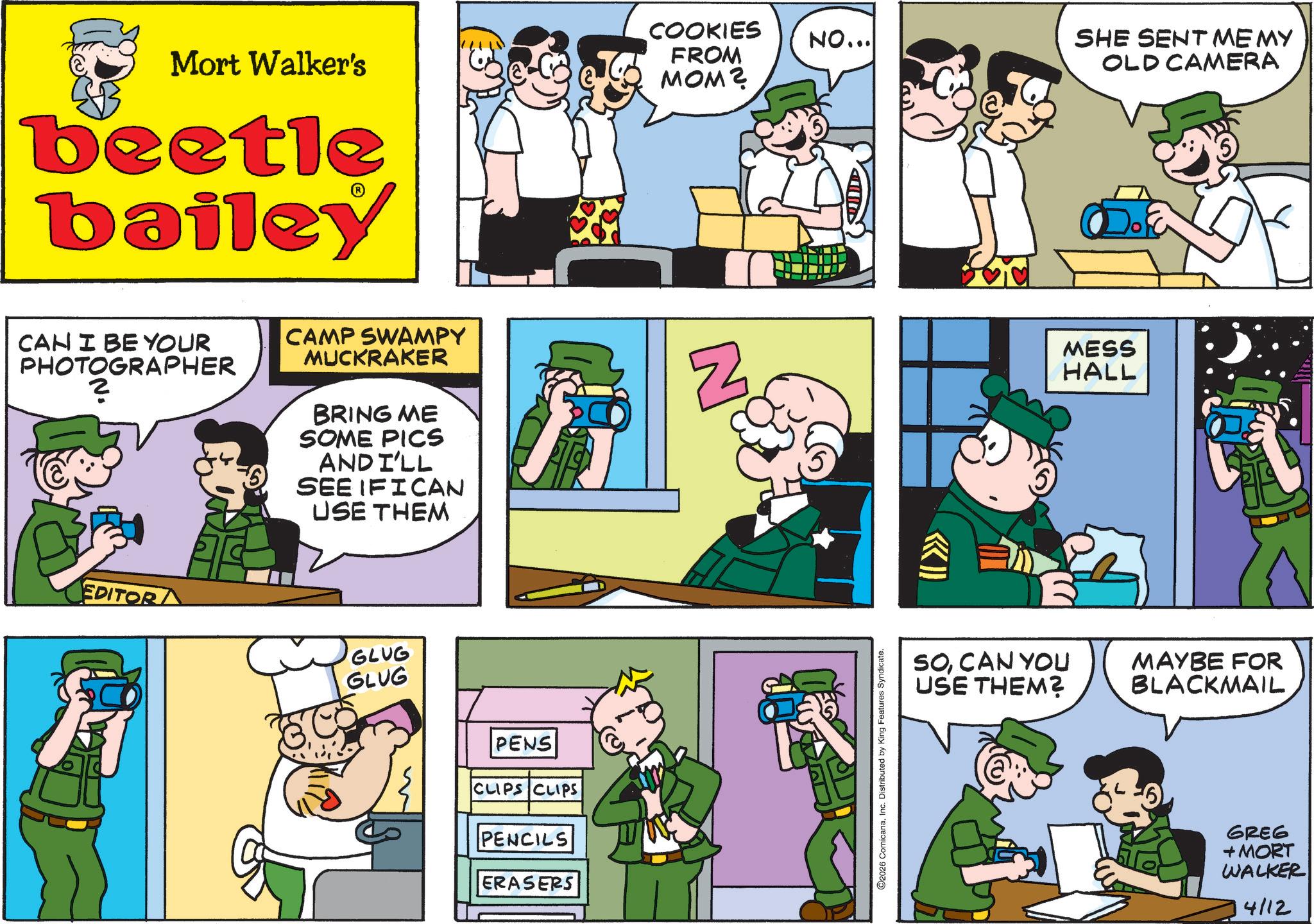 Animated cartoon OCR: COOKIES FROM NO... SHE SENT ME MY OLD CAMERA Mort Walker's beetle bailey MOM? CAN I BE YOUR PHOTOGRAPHER PHOTOG CAMP SWAMPY MUCKRAKER BRING ME SOME PICS AND I'LL SEE IFICAN USE THEM EDITOR GLUG GLUG PENS CLIPS CLIPS PENCILS ERASERS N O2026 ComicanaInc. Distributed by King Features Syndicate. MESS HALL SOCAN YOU USE THEM? MAYBE FOR BLACKMAIL GREG + MORT WALKER 4112 COOKIES FROM NO ... SHE SENT ME MY OLD CAMERA Mort Walker's beetle bailey MOM ? CAN I BE YOUR PHOTOGRAPHER PHOTOG CAMP SWAMPY MUCKRAKER BRING ME SOME PICS AND I'LL SEE IFICAN USE THEM EDITOR GLUG GLUG PENS CLIPS CLIPS PENCILS ERASERS N O2026 ComicanaInc. Distributed by King Features Syndicate . MESS HALL SOCAN YOU USE THEM ? MAYBE FOR BLACKMAIL GREG + MORT WALKER 4112
