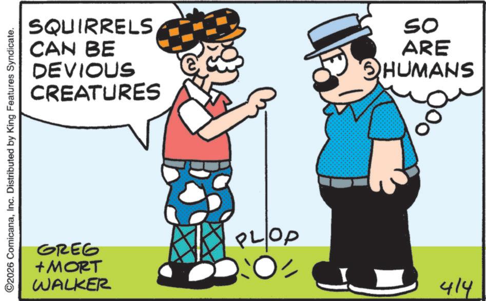 Animated cartoon OCR: SQUIRRELS CAN BE DEVIOUS CREATURES So ARE SHUMANS ©2026 ComicanaInc. Distributed by King Features Syndicate. GREG + MORT WALKER PLOP :O= 414 SQUIRRELS CAN BE DEVIOUS CREATURES So ARE SHUMANS © 2026 ComicanaInc. Distributed by King Features Syndicate . GREG + MORT WALKER PLOP : O = 414