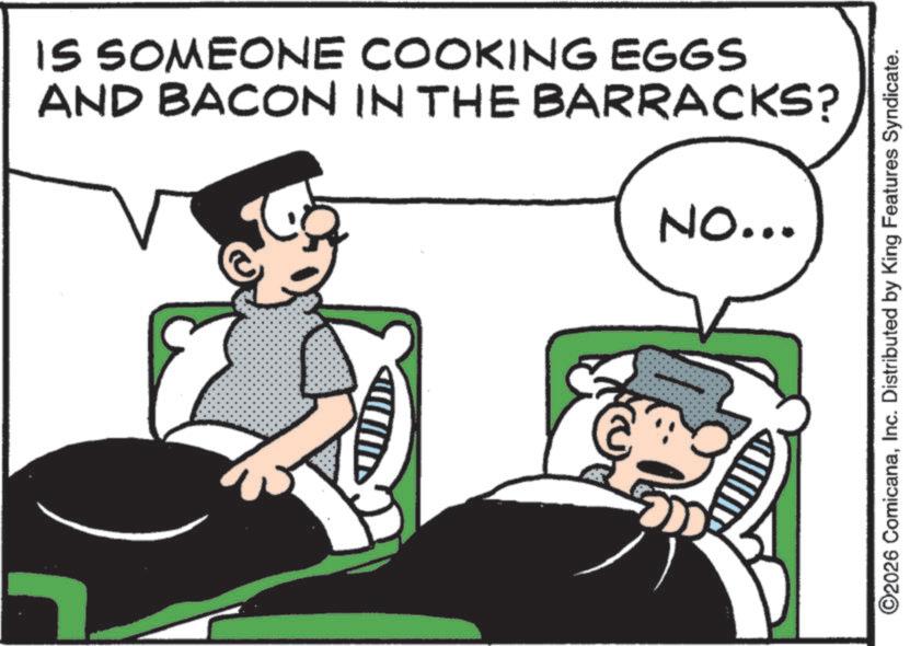 Animation OCR: IS SOMEONE COOKING EGGS AND BACON IN THE BARRACKS? NO... ©2026 ComicanaInc. Distributed by King Features Syndicate. IS SOMEONE COOKING EGGS AND BACON IN THE BARRACKS ? NO ... © 2026 ComicanaInc. Distributed by King Features Syndicate .