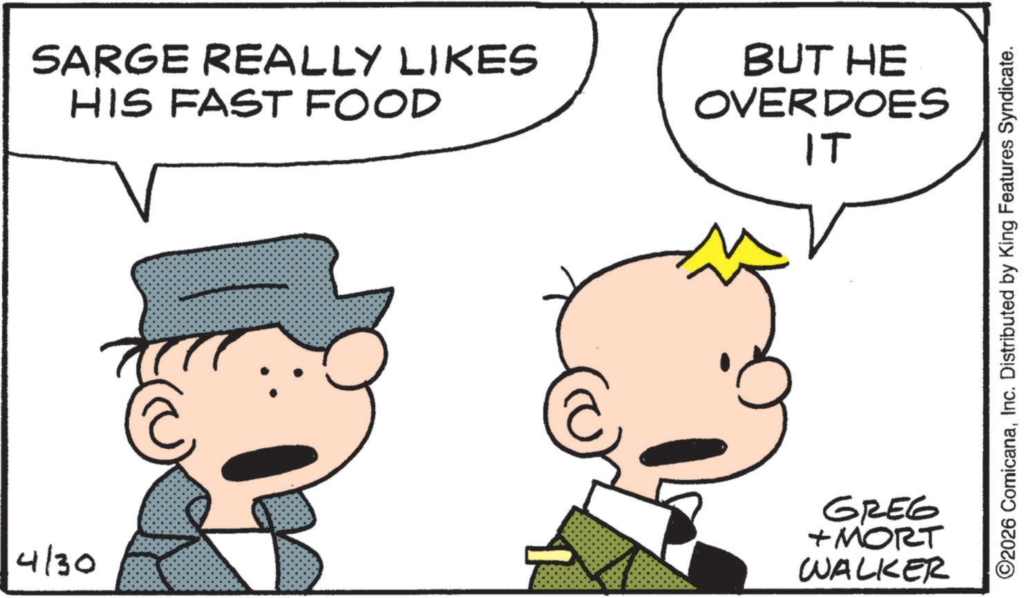 Photo caption OCR: SARGE REALLY LIKES HIS FAST FOOD BUT HE OVERDOES IT 4/30 GREG +MORT WALKER ©2026 ComicanaInc. Distributed by King Features Syndicate. SARGE REALLY LIKES HIS FAST FOOD BUT HE OVERDOES IT 4/30 GREG + MORT WALKER © 2026 ComicanaInc. Distributed by King Features Syndicate .