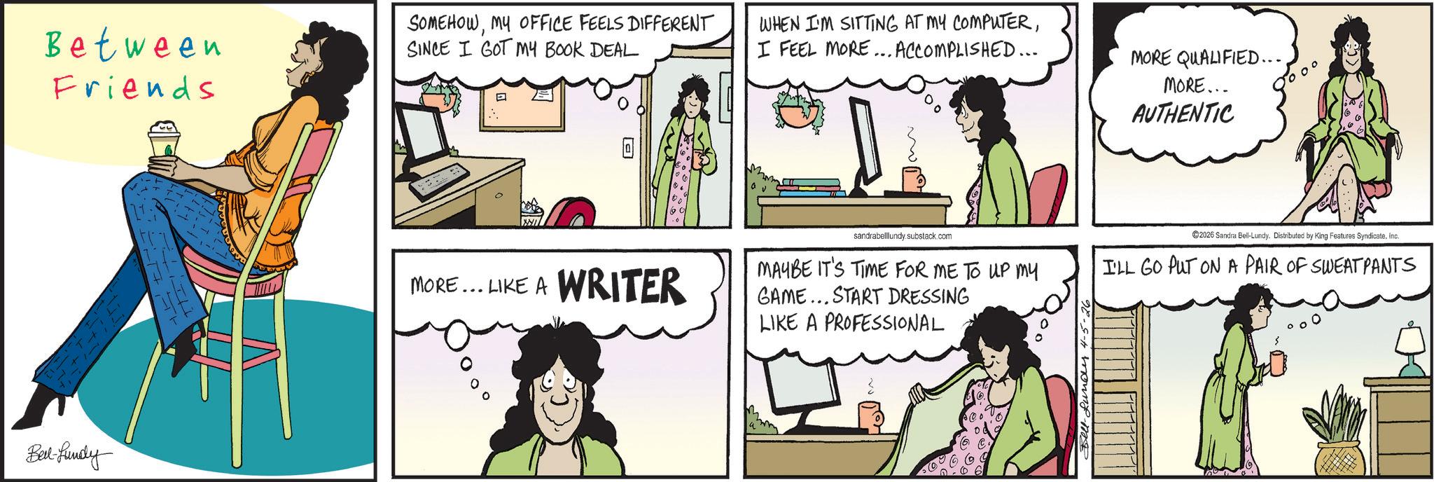 Animated cartoon OCR: Between Friends Bell Lundy ?' SOMEHOWMY OFFICE FEELS DIFFERENT SINCE I GOT MY BOOK DEAL ? WHEN I'M SITTING AT MY COMPUTERI FEEL MORE... ACCOMPLISHED... MORE QUALIFIED... MORE... AUTHENTIC sandrabelllundy.substack.com ©2026 Sandra Bell-Lundy. Distributed by King Features SyndicateInc. MAYBE IT'S TIME FOR ME TO UP my I'LL GO PUT ON A PAIR OF SWEATPANTS GAME... START DRESSING MORE... LIKE A WRITER LIKE A PROFESSIONAL Bell-Lundy 4-5-2 Between Friends Bell Lundy ? ' SOMEHOWMY OFFICE FEELS DIFFERENT SINCE I GOT MY BOOK DEAL ? WHEN I'M SITTING AT MY COMPUTERI FEEL MORE ... ACCOMPLISHED ... MORE QUALIFIED ... MORE ... AUTHENTIC sandrabelllundy.substack.com © 2026 Sandra Bell - Lundy . Distributed by King Features SyndicateInc. MAYBE IT'S TIME FOR ME TO UP my I'LL GO PUT ON A PAIR OF SWEATPANTS GAME ... START DRESSING MORE ... LIKE A WRITER LIKE A PROFESSIONAL Bell - Lundy 4-5-2