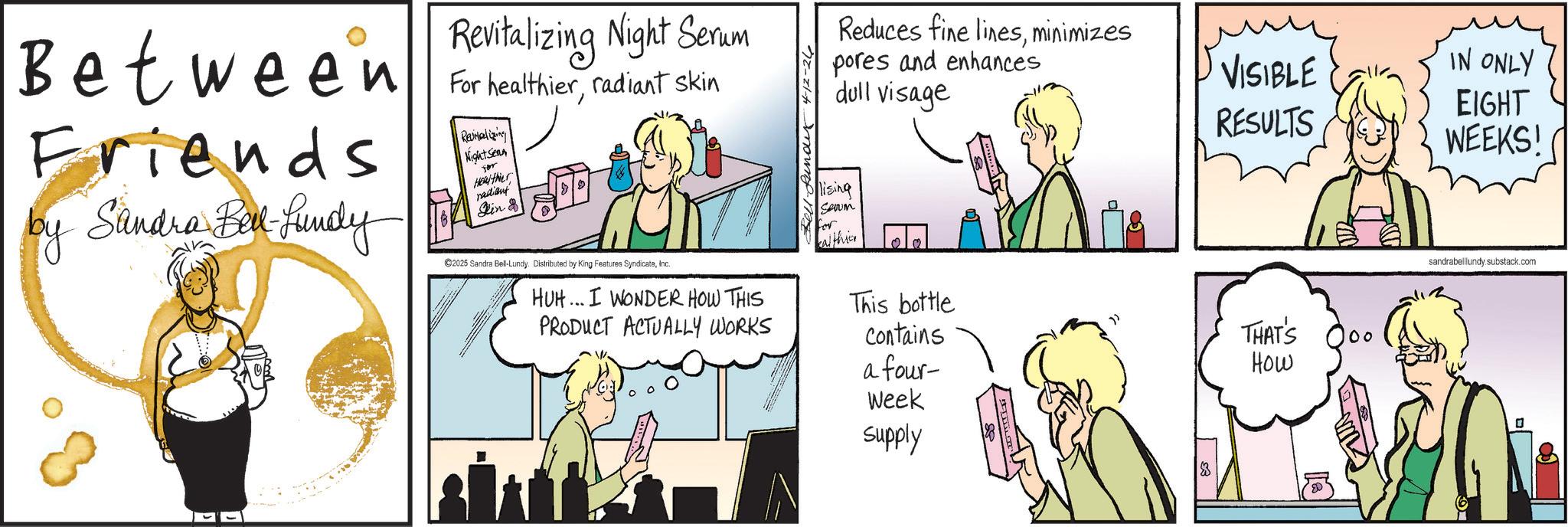 Animated cartoon OCR: Between Friends by Sandra Bel-Lundy Revitalizing Night Serum For healthierradiant skin Revitalizing Night Sen for Healthier radiant Rin 8 C2025 Sandra Bell-Lundy. Distributed by King Features SyndicateInc. HUH... I WONDER HOW THIS PRODUCT ACTUALLY WORKS Fell-funder 4-12-26 Reduces fine linesminimizes pores and enhances dull visage lising Saum for kalthier VISIBLE IN ONLY RESULTS This bottle Contains a four- THAT'S How 00 Week Supply EIGHT WEEKS! sandrabelllundy.substack.com ? Between Friends by Sandra Bel - Lundy Revitalizing Night Serum For healthierradiant skin Revitalizing Night Sen for Healthier radiant Rin 8 C2025 Sandra Bell - Lundy . Distributed by King Features SyndicateInc. HUH ... I WONDER HOW THIS PRODUCT ACTUALLY WORKS Fell - funder 4-12-26 Reduces fine linesminimizes pores and enhances dull visage lising Saum for kalthier VISIBLE IN ONLY RESULTS This bottle Contains a four- THAT'S How 00 Week Supply EIGHT WEEKS ! sandrabelllundy.substack.com ?